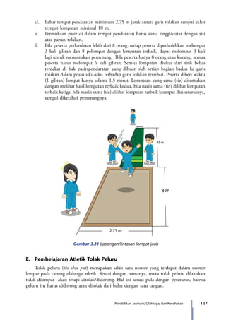 127Pendidikan Jasmani, Olahraga, dan Kesehatan
d.	 Lebar tempat pendaratan minimum 2,75 m jarak antara garis tolakan sampai akhir
tempat lompatan minimal 10 m.
e.	 Permukaan pasir di dalam tempat pendaratan harus sama tinggi/datar dengan sisi
atas papan tolakan.
f.	 Bila peserta perlombaan lebih dari 8 orang, setiap peserta diperbolehkan melompat
3 kali giliran dan 8 pelompat dengan lompatan terbaik, dapat melompat 3 kali
lagi untuk menentukan pemenang. Bila peserta hanya 8 orang atau kurang, semua
peserta harus melompat 6 kali giliran. Semua lompatan diukur dari titik bebas
terdekat di bak pasir/pendaratan yang dibuat oleh setiap bagian badan ke garis
tolakan dalam posisi siku-siku terhadap garis tolakan tersebut. Peserta diberi waktu
(1 giliran) lompat hanya selama 1,5 menit. Lompatan yang sama (tie) ditentukan
dengan melihat hasil lompatan terbaik kedua, bila nasih sama (tie) dilihat lompatan
terbaik ketiga, bila masih sama (tie) dilihat lompatan terbaik keempat dan seterusnya,
sampai diketahui pemenangnya.
8 m
2,75 m
45 m
Gambar 3.31 Lapangan/lintasan lompat jauh
E.	 Pembelajaran Atletik Tolak Peluru
Tolak peluru (the shot put) merupakan salah satu nomor yang terdapat dalam nomor
lempar pada cabang olahraga atletik. Sesuai dengan namanya, maka tolak peluru dilakukan
tidak dilempar akan tetapi ditolak/didorong. Hal ini sesuai pula dengan peraturan, bahwa
peluru itu harus didorong atau ditolak dari bahu dengan satu tangan.
7_BG_PJOK_07062013_CMYK.indb 127 6/13/13 4:58 PM
 
