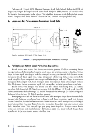 8 Buku Guru Kelas VII SMP/MTs
	 Pada tanggal 19 April 1930 dibentuk Persatuan Sepak Bola Seluruh Indonesia (PSSI) di
Yogyakarta dengan dukungan seluruh bond-bond. Pengurus PSSI pertama kali diketuai oleh
Ir. Soeratin Sosrosoegondo. Mulai tahun 1966 diadakan kejuaraan sepak bola tingkat taruna
remaja dengan nama “Piala Soeratin” (Soeratin Cup). (sumber: www.pssi-football.com)
2.	 Lapangan dan Perlengkapan Permainan Sepak Bola
Gambar 1.1 Lapangan permainan sepak bola beserta ukurannya
3.	 Pembelajaran Teknik Dasar Permainan Sepak Bola
	 Teknik sepak bola terdiri dari bermacam-macam gerakan. Keahlian seseorang dalam
mempermainkan bola sangatlah berguna untuk suatu pertandingan yang berkualitas. Untuk
dapat bermain sepak bola dengan baik dan terampil, seorang pemain sepak bola dituntut untuk
menguasai teknik dasar sepak bola. Tanpa penguasaan teknik yang baik, pemain sepak bola
tidak mungkin dapat menguasai atau mengontrol bola dengan baik pula. Tanpa kemampuan
menguasai bola dengan baik, tidak mungkin dapat menciptakan kerja sama dengan pemain
lain. Kerja sama dalam permainan sepak bola merupakan inti dari permainan sepak bola.
	 Teknik sepak bola dengan bola antara lain: (1) Teknik menendang bola, (2) Teknik
menahan bola (trapping), (3) Teknik menggiring bola (dribbling), (4) Teknik gerak tipu, (5)
Teknik menyundul bola (heading), (6) Teknik merebut bola (tackling), (7) Teknik lemparan
kedalam (throw-in) dan (8) Teknik penjaga gawang.
	 Tanpa penguasaan teknik dasar tersebut kamu tidak mungkin dapat bermain sepak bola
dengan baik. Sekarang coba kamu baca berbagai teknik dasar permainan sepak bola dengan
cermat, kemudian bermainlah bersama-sama teman-temanmu untuk mempraktikkan berbagai
jenis keterampilan yang ada dalam buku ini, kemudian diskusikan cara-cara bermain yang
baik. Yakinlah kamu “bisa menjadi apa pun yang kamu inginkan, dengan catatan kamu
serius dan sepenuh hati melakukannya”. Permainan sepak bola akan berhasil dengan baik
apabila ada kerja sama antara sesama di dalam tim.
Sumber lapangan: FIFA, Rule Of The Game, 2010.
7_BG_PJOK_07062013_CMYK.indb 8 6/13/13 4:58 PM
 
