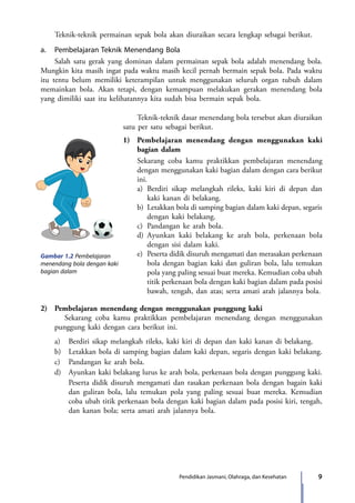 9Pendidikan Jasmani, Olahraga, dan Kesehatan
	 Teknik-teknik permainan sepak bola akan diuraikan secara lengkap sebagai berikut.
a.	 Pembelajaran Teknik Menendang Bola
	 Salah satu gerak yang dominan dalam permainan sepak bola adalah menendang bola.
Mungkin kita masih ingat pada waktu masih kecil pernah bermain sepak bola. Pada waktu
itu tentu belum memiliki keterampilan untuk menggunakan seluruh organ tubuh dalam
memainkan bola. Akan tetapi, dengan kemampuan melakukan gerakan menendang bola
yang dimiliki saat itu kelihatannya kita sudah bisa bermain sepak bola.
Gambar 1.2 Pembelajaran
menendang bola dengan kaki
bagian dalam
	 Teknik-teknik dasar menendang bola tersebut akan diuraikan
satu per satu sebagai berikut.
1)	 Pembelajaran menendang dengan menggunakan kaki
bagian dalam
	 Sekarang coba kamu praktikkan pembelajaran menendang
dengan menggunakan kaki bagian dalam dengan cara berikut
ini.
a)	Berdiri sikap melangkah rileks, kaki kiri di depan dan
kaki kanan di belakang.
b)	 Letakkan bola di samping bagian dalam kaki depan, segaris
dengan kaki belakang.
c)	 Pandangan ke arah bola.
d)	Ayunkan kaki belakang ke arah bola, perkenaan bola
dengan sisi dalam kaki.
e)	 Peserta didik disuruh mengamati dan merasakan perkenaan
bola dengan bagian kaki dan guliran bola, lalu temukan
pola yang paling sesuai buat mereka. Kemudian coba ubah
titik perkenaan bola dengan kaki bagian dalam pada posisi
bawah, tengah, dan atas; serta amati arah jalannya bola.
2)	 Pembelajaran menendang dengan menggunakan punggung kaki
Sekarang coba kamu praktikkan pembelajaran menendang dengan menggunakan
punggung kaki dengan cara berikut ini.
	 a)	 Berdiri sikap melangkah rileks, kaki kiri di depan dan kaki kanan di belakang.
	 b)	 Letakkan bola di samping bagian dalam kaki depan, segaris dengan kaki belakang.
	 c)	 Pandangan ke arah bola.
	 d)	 Ayunkan kaki belakang lurus ke arah bola, perkenaan bola dengan punggung kaki.
		 Peserta didik disuruh mengamati dan rasakan perkenaan bola dengan bagain kaki
dan guliran bola, lalu temukan pola yang paling sesuai buat mereka. Kemudian
coba ubah titik perkenaan bola dengan kaki bagian dalam pada posisi kiri, tengah,
dan kanan bola; serta amati arah jalannya bola.
7_BG_PJOK_07062013_CMYK.indb 9 6/13/13 4:58 PM
 