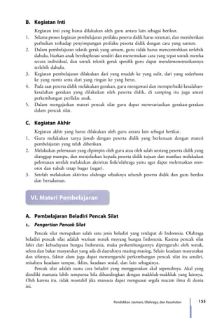153Pendidikan Jasmani, Olahraga, dan Kesehatan
B.	 Kegiatan Inti
	 Kegiatan inti yang harus dilakukan oleh guru antara lain sebagai berikut.
1.	 Selama proses kegiatan pembelajaran perilaku peserta didik harus teramati, dan memberikan
perbaikan terhadap penyimpangan perilaku peserta didik dengan cara yang santun.
2.	 Dalam pembelajaran teknik gerak yang umum, guru tidak harus mencontohkan terlebih
dahulu, biarkan anak bereksplorasi sendiri dan menemukan cara yang tepat untuk mereka
secara individual, dan untuk teknik gerak spesifik guru dapat mendemonstrasikannya
terlebih dahulu.
3.	 Kegiatan pembelajaran dilakukan dari yang mudah ke yang sulit, dari yang sederhana
ke yang rumit serta dari yang ringan ke yang berat.
4.	 Pada saat peserta didik melakukan gerakan, guru mengawasi dan memperbaiki kesalahan-
kesalahan gerakan yang dilakukan oleh peserta didik, di samping itu juga amati
perkembangan perilaku anak.
5.	 Dalam mengajarkan materi pencak silat guru dapat memvariasikan gerakan-gerakan
dalam pencak silat.
C.	 Kegiatan Akhir
	 Kegiatan akhir yang harus dilakukan oleh guru antara lain sebagai berikut.
1.	 Guru melakukan tanya jawab dengan peserta didik yang berkenaan dengan materi
pembelajaran yang telah diberikan.
2.	Melakukan pelemasan yang dipimpin oleh guru atau oleh salah seorang peserta didik yang
dianggap mampu, dan menjelaskan kepada peserta didik tujuan dan manfaat melakukan
pelemasan setelah melakukan aktivitas fisik/olahraga yaitu agar dapat melemaskan otot-
otot dan tubuh tetap bugar (segar).
3.	 Setelah melakukan aktivitas olahraga sebaiknya seluruh peserta didik dan guru berdoa
dan bersalaman.
VI.	Materi Pembelajaran
A.	 Pembelajaran Beladiri Pencak Silat
1.	 Pengertian Pencak Silat
	 Pencak silat merupakan salah satu jenis beladiri yang terdapat di Indonesia. Olahraga
beladiri pencak silat adalah warisan nenek moyang bangsa Indonesia. Karena pencak silat
lahir dari kebudayaan bangsa Indonesia, maka perkembangannya dipengaruhi oleh watak,
selera dan bakat masyarakat yang ada di daerahnya masing-masing. Selain keadaan masyarakat
dan sifatnya, faktor alam juga dapat memengaruhi perkembangan pencak silat itu sendiri,
misalnya keadaan tempat, iklim, keadaan sosial, dan lain sebagainya.
	 Pencak silat adalah suatu cara beladiri yang menggunakan akal sepenuhnya. Akal yang
dimiliki manusia lebih sempurna bila dibandingkan dengan makhluk-makhluk yang lainnya.
Oleh karena itu, tidak mustahil jika manusia dapat menguasai segala macam ilmu di dunia
ini.
7_BG_PJOK_07062013_CMYK.indb 153 6/13/13 4:58 PM
 