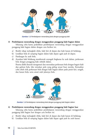 10 Buku Guru Kelas VII SMP/MTs
Gambar 1.3 Pembelajaran menendang bola dengan punggung kaki
Gambar 1.4 Pembelajaran menendang bola dengan punggung kaki bagian dalam
3)	 Pembelajaran menendang dengan menggunakan punggung kaki bagian dalam
	Sekarang coba kamu praktikkan pembelajaran menendang dengan menggunakan
punggung kaki bagian dalam dengan cara berikut ini.
	a)	 Berdiri sikap melangkah rileks, kaki kiri di depan dan kaki kanan di belakang.
	 b)	 Letakkan bola di samping bagian dalam kaki depan agak jauh di depan.
	 c)	 Pandangan ke arah bola.
	 d)	 Ayunkan kaki belakang membentuk setengah lingkaran ke arah dalam, perkenaan
bola dengan punggung kaki sebelah dalam.
		 Peserta didik disuruh mengamati dan merasakan perkenaan bola dengan bagain kaki
dan guliran bola, lalu temukan pola yang paling sesuai buat mereka. Kemudian
coba ubah titik perkenaan bola dengan kaki bagian dalam pada posisi kiri, tengah,
dan kanan bola; serta amati arah jalannya bola.
4)	 Pembelajaran menendang dengan menggunakan punggung kaki bagian luar
	Sekarang coba kamu praktikkan pembelajaran menendang dengan menggunakan
punggung kaki bagian luar dengan cara berikut ini.
	a)	Berdiri sikap melangkah rileks, kaki kiri di depan dan kaki kanan di belakang.
	 b)	 Letakkan bola di samping bagian dalam kaki depan agak jauh ke arah kanan.
7_BG_PJOK_07062013_CMYK.indb 10 6/13/13 4:58 PM
 