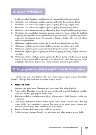 171Pendidikan Jasmani, Olahraga, dan Kesehatan
IV.	Tujuan Pembelajaran
	 Setelah mengikuti kegiatan pembelajaran ini, peserta didik diharapkan dapat:
1.	 Memahami cara melakukan rangkaian gerakan guling ke depan dengan benar.
2.	 Memahami cara melakukan rangkaian gerakan guling belakang dengan benar.
3.	 Memahami cara melakukan rangkaian gerakan guling lenting dengan benar.
4.	 Memahami cara melakukan rangkaian gerakan guling depan dan guling belakang dengan benar.
5.	 Memahami cara melakukan rangkaian gerakan guling ke depan, guling ke belakang
dan guling lenting dalam bentuk perlombaan dengan menunjukkan perilaku sportivitas,
kerja sama, bertanggung jawab, menghargai perbedaan, disiplin, dan toleransi selama
melakukan perlombaan.
6.	 Melakukan rangkaian gerakan guling ke depan dengan koordinasi yang baik.
7.	 Melakukan rangkaian gerakan guling belakang dengan koordinasi yang baik.
8.	 Melakukan rangkaian gerakan guling lenting dengan koordinasi yang baik.
9.	 Melakukan rangkaian gerakan guling ke depan dan guling belakang dengan koordinasi
yang baik.
10.	 Melakukan gerakan rangkaian gerakan guling ke depan, guling ke belakang dan guling
lenting dengan menunjukkan perilaku sportivitas, kerja sama, bertanggung jawab,
menghargai perbedaan, disiplin, dan toleransi selama melakukan perlombaan.
V.	 Pengorganisasian Kelas/Langkah-Langkah Pembelajaran
	 Hal-hal yang harus diperhatikan oleh guru dalam kegiatan pembelajaran Pendidikan
Jasmani, Olahraga dan Kesehatan antara lain sebagai berikut.
A.	 Kegiatan Awal
	 Kegiatan awal yang harus dilakukan oleh guru antara lain sebagai berikut.
1.	 Peserta didik dibariskan empat bersaf atau membentuk setengah lingkaran, ucapkan
salam atau selamat pagi kepada peserta didik.
2.	 Sebelum melakukan pembelajaran sebaiknya seluruh peserta didik dan guru berdoa dan
bersalaman.
3.	 Guru harus memastikan bahwa semua peserta didik dalam keadaan sehat, dan bagi
peserta didik yang mengalami gangguan kesehatan serius seperti asma, jantung dan
penyakit kronis lainnya harus diperlakukan secara khusus.
4.	 Tanyakan kondisi kesehatan peserta didik secara umum.
5.	 Berdoa sebelum pelajaran dimulai yang dipimpin oleh salah seorang peserta didik.
7_BG_PJOK_07062013_CMYK.indb 171 6/13/13 4:59 PM
 