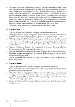 172 Buku Guru Kelas VII SMP/MTs
6.	 Melakukan pemanasan yang dipimpin oleh guru atau oleh salah seorang peserta didik
yang dianggap mampu. Guru menjelaskan arti penting pemanasan sebelum melakukan
aktivitas fisik, yaitu untuk menyiapkan otot dan sendi tubuh sehingga meningkatkan
tingkat energi yang dikeluarkan oleh metabolisme tubuh, meningkatkan kecepatan
perjalanan sinyal syaraf yang memerintah gerakan tubuh, sehingga memudahkan otot-otot
berkontraksi dan rileks secara lebih cepat dan efisien, meningkatkan kapasitas kerja fisik,
mengurangi adanya ketegangan otot, meningkatkan kemampuan jaringan penghubung
dalam gerakan memanjang atau meregang, meningkatkan kondisi tubuh secara psikologis,
karena pemanasan mampu membangun kepercayaan diri dan rasa nyaman.
7.	 Sampaikan tujuan pembelajaran yang harus dicapai oleh peserta didik.
B.	 Kegiatan Inti
	 Kegiatan inti yang harus dilakukan oleh guru antara lain sebagai berikut.
1.	 Selama proses kegiatan pembelajaran perilaku peserta didik harus teramati, dan memberikan
perbaikan terhadap penyimpangan perilaku peserta didik dengan cara yang santun.
2.	 Dalam pembelajaran teknik gerak yang umum, guru tidak harus mencontohkan terlebih
dahulu, biarkan anak bereksplorasi sendiri dan menemukan cara yang tepat untuk mereka
secara individual, dan untuk teknik gerak spesifik guru dapat mendemonstrasikannya
terlebih dahulu.
3.	 Kegiatan pembelajaran dilakukan dari yang mudah ke yang sulit, dari yang sederhana
ke yang rumit serta dari yang ringan ke yang berat.
4.	 Pada saat peserta didik melakukan gerakan, guru mengawasi dan memperbaiki kesalahan-
kesalahan gerakan yang dilakukan oleh peserta didik, di samping itu juga amati
perkembangan perilaku anak.
5.	 Dalam mengajarkan materi senam lantai guru dapat memvariasikan gerakan-gerakan
dalam senam lantai.
C.	 Kegiatan Akhir
	 Kegiatan akhir yang harus dilakukan oleh guru antara lain sebagai berikut.
1.	 Guru melakukan tanya jawab dengan peserta didik yang berkenaan dengan materi
pembelajaran yang telah diberikan.
2.	Melakukan pelemasan yang dipimpin oleh guru atau oleh salah seorang peserta didik yang
dianggap mampu, dan menjelaskan kepada peserta didik tujuan dan manfaat melakukan
pelemasan setelah melakukan aktivitas fisik/olahraga yaitu agar dapat melemaskan otot-
otot dan tubuh tetap bugar (segar).
3.	 Setelah melakukan aktivitas olahraga sebaiknya seluruh peserta didik dan guru berdoa
dan bersalaman.
7_BG_PJOK_07062013_CMYK.indb 172 6/13/13 4:59 PM
 