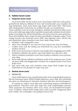 173Pendidikan Jasmani, Olahraga, dan Kesehatan
VI.	Materi Pembelajaran
A.	 Hakikat Senam Lantai
1.	 Pengertian Senam Lantai
	 Senam lantai adalah satu dari rumpun senam. Sesuai dengan istilah lantai, maka gerakan-
gerakan/bentuk latihannya dilakukan di lantai. Jadi lantai/matraslah yang merupakan alat
yang dipergunakan. Senam lantai disebut juga dengan istilah latihan bebas. Oleh karena
tidak mempergunakan benda-benda atau perkakas lain pada saat menjalankannya.
Tujuan melakukan senam lantai selain peningkatan melakukan bentuk-bentuk latihan senam
lantai sendiri adalah juga sebagai latihan yang kelak mempermudah melakukan bentuk latihan/
gerakan senam dengan alat. Bentuk-bentuk latihan senam lantai bermacam-macam gerakannya.
Senam lantai dilakukan dalam ruangan dan dapat juga dilakukan di lapangan rumput. Untuk
menjaga keamanan dan keselamatan peserta didik, maka digunakan matras. Hal-hal yang
perlu diperhatikan dalam mempelajari senam lantai adalah sebagai berikut.
a.	 Hendaknya selalu menggunakan matras.
b.	 Matras harus diletakkan di atas tanah atau lantai yang rata dan aman dari bahaya.
c	 Letakkan matras jauh dari dinding atau benda-benda lain yang akan menyebabkan
terjadinya benturan.
d.	 Periksa matras dan keamanan di sekitarnya yang mungkin dapat mengganggu peserta didik.
e.	 Pembelajaran dilakukan dari gerakan yang mudah dahulu atau tahap demi tahap.
f.	 Sebelum melakukan pembelajaran senam lantai hendaknya melakukan senam pemanasan
yang cukup.
g.	 Peserta didik dilarang melakukan pembelajaran sendiri di luar pengawasan guru, kecuali
ada peserta didik yang dianggap dapat membantu dan menguasai gerakan senam lantai
dengan benar.
h.	 Agar matras tidak cepat rusak, hendaknya matras dijaga sebaik mungkin dan jaga
kesebersihannya serta disimpan di tempat yang aman.
2.	 Manfaat Senam Lantai
a.	 Manfaat fisik
	 Senam adalah kegiatan utama yang paling bermanfaat untuk mengembangkan kom­ponen
fisik dan kemampuan gerak. Melalui berbagai kegiatannya, peserta didik akan berkembang
daya tahan otot, kekuatan(power), kelentukan, koordinasi, kelincahan, dan keseimbangannya.
	 Di samping itu, program senam dapat pula menyumbang pengayaan perbendaharaan
gerak pelakunya. Dasar-dasar senam akan sangat baik untuk mengembangkan pelurusan
tubuh, penguasaan dan kesadaran tubuh secara umum, dan keterampilan-keterampilan
senam. Contohnya, meliputi berdiri dengan postur tubuh yang baik, menggantung dalam
posisi terbalik, serta menampilkan variasi gulingan berturut-turut.
7_BG_PJOK_07062013_CMYK.indb 173 6/13/13 4:59 PM
 