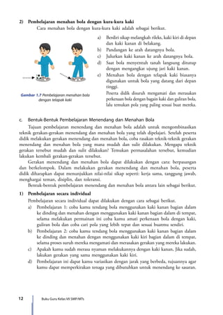 12 Buku Guru Kelas VII SMP/MTs
2)	 Pembelajaran menahan bola dengan kura-kura kaki
	 Cara menahan bola dengan kura-kura kaki adalah sebagai berikut.
	 a)	 Berdiri sikap melangkah rileks, kaki kiri di depan
dan kaki kanan di belakang.
	 b)	 Pandangan ke arah datangnya bola.
	 c)	 Julurkan kaki kanan ke arah datangnya bola.
	 d)	 Saat bola menyentuh tanah langsung ditutup
dengan mengangkat ujung jari kaki kanan.
	 e)	 Menahan bola dengan telapak kaki biasanya
digunakan untuk bola yang datang dari depan
tinggi.
		Peserta didik disuruh mengamati dan merasakan
perkenaan bola dengan bagain kaki dan guliran bola,
lalu temukan pola yang paling sesuai buat mereka.
Gambar 1.7 Pembelajaran menahan bola
dengan telapak kaki
c.	 Bentuk-Bentuk Pembelajaran Menendang dan Menahan Bola
	 Tujuan pembelajaran menendang dan menahan bola adalah untuk mengombinasikan
teknik gerakan-gerakan menendang dan menahan bola yang telah dipelajari. Setelah peserta
didik melakukan gerakan menendang dan menahan bola, coba rasakan teknik-teknik gerakan
menendang dan menahan bola yang mana mudah dan sulit dilakukan. Mengapa teknik
gerakan tersebut mudah dan sulit dilakukan? Temukan permasalahan tersebut, kemudian
lakukan kembali gerakan-gerakan tersebut.
	 Gerakan menendang dan menahan bola dapat dilakukan dengan cara: berpasangan
dan berkelompok. Dalam melakukan gerakan menendang dan menahan bola, peserta
didik diharapkan dapat menunjukkan nilai-nilai sikap seperti: kerja sama, tanggung jawab,
menghargai teman, disiplin, dan toleransi.
	 Bentuk-bentuk pembelajaran menendang dan menahan bola antara lain sebagai berikut.
1)	 Pembelajaran secara individual
	 Pembelajaran secara individual dapat dilakukan dengan cara sebagai berikut.
	 a)	 Pembelajaran 1: coba kamu tendang bola menggunakan kaki kanan bagian dalam
ke dinding dan menahan dengan menggunakan kaki kanan bagian dalam di tempat,
selama melakukan permainan ini coba kamu amati perkenaan bola dengan kaki,
guliran bola dan coba cari pola yang lebih tepat dan sesuai buatmu sendiri.
	 b)	 Pembelajaran 2: coba kamu tendang bola menggunakan kaki kanan bagian dalam
ke dinding dan menahan dengan menggunakan kaki kiri bagian dalam di tempat,
selama proses suruh mereka mengamati dan merasakan gerakan yang mereka lakukan.
	 c)	 Apakah kamu sudah merasa nyaman melakukannya dengan kaki kanan, Jika sudah,
lakukan gerakan yang sama menggunakan kaki kiri.
	 d)	 Pembelajaran ini dapat kamu variasikan dengan jarak yang berbeda, tujuannya agar
kamu dapat memperkirakan tenaga yang dibutuhkan untuk menendang ke sasaran.
7_BG_PJOK_07062013_CMYK.indb 12 6/13/13 4:58 PM
 
