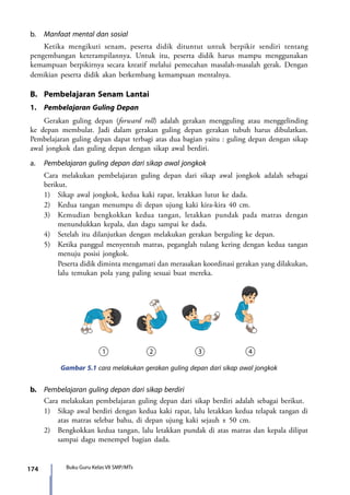 174 Buku Guru Kelas VII SMP/MTs
b.	 Manfaat mental dan sosial
	 Ketika mengikuti senam, peserta didik dituntut untuk berpikir sendiri tentang
pengembangan keterampilannya. Untuk itu, peserta didik harus mampu menggunakan
kemampuan berpikirnya secara kreatif melalui pemecahan masalah-masalah gerak. Dengan
demikian peserta didik akan berkembang kemampuan mentalnya.
B.	 Pembelajaran Senam Lantai
1.	 Pembelajaran Guling Depan
	 Gerakan guling depan (forward roll) adalah gerakan mengguling atau menggelinding
ke depan membulat. Jadi dalam gerakan guling depan gerakan tubuh harus dibulatkan.
Pembelajaran guling depan dapat terbagi atas dua bagian yaitu : guling depan dengan sikap
awal jongkok dan guling depan dengan sikap awal berdiri.
a.	 Pembelajaran guling depan dari sikap awal jongkok
	 Cara melakukan pembelajaran guling depan dari sikap awal jongkok adalah sebagai
berikut.
	 1)	 Sikap awal jongkok, kedua kaki rapat, letakkan lutut ke dada.
	 2)	 Kedua tangan menumpu di depan ujung kaki kira-kira 40 cm.
	 3)	 Kemudian bengkokkan kedua tangan, letakkan pundak pada matras dengan
menundukkan kepala, dan dagu sampai ke dada.
	 4)	 Setelah itu dilanjutkan dengan melakukan gerakan berguling ke depan.
	 5)	 Ketika panggul menyentuh matras, peganglah tulang kering dengan kedua tangan
menuju posisi jongkok.
		Peserta didik diminta mengamati dan merasakan koordinasi gerakan yang dilakukan,
lalu temukan pola yang paling sesuai buat mereka.
Gambar 5.1 cara melakukan gerakan guling depan dari sikap awal jongkok
b.	 Pembelajaran guling depan dari sikap berdiri
	 Cara melakukan pembelajaran guling depan dari sikap berdiri adalah sebagai berikut.
	 1)	 Sikap awal berdiri dengan kedua kaki rapat, lalu letakkan kedua telapak tangan di
atas matras selebar bahu, di depan ujung kaki sejauh ± 50 cm.
	 2)	 Bengkokkan kedua tangan, lalu letakkan pundak di atas matras dan kepala dilipat
sampai dagu menempel bagian dada.
7_BG_PJOK_07062013_CMYK.indb 174 6/13/13 4:59 PM
 