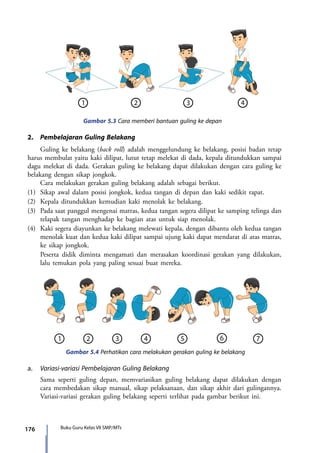 176 Buku Guru Kelas VII SMP/MTs
2.	 Pembelajaran Guling Belakang
	 Guling ke belakang (back roll) adalah menggelundung ke belakang, posisi badan tetap
harus membulat yaitu kaki dilipat, lutut tetap melekat di dada, kepala ditundukkan sampai
dagu melekat di dada. Gerakan guling ke belakang dapat dilakukan dengan cara guling ke
belakang dengan sikap jongkok.
	 Cara melakukan gerakan guling belakang adalah sebagai berikut.
(1)	 Sikap awal dalam posisi jongkok, kedua tangan di depan dan kaki sedikit rapat.
(2)	 Kepala ditundukkan kemudian kaki menolak ke belakang.
(3)	 Pada saat panggul mengenai matras, kedua tangan segera dilipat ke samping telinga dan
telapak tangan menghadap ke bagian atas untuk siap menolak.
(4)	 Kaki segera diayunkan ke belakang melewati kepala, dengan dibantu oleh kedua tangan
menolak kuat dan kedua kaki dilipat sampai ujung kaki dapat mendarat di atas matras,
ke sikap jongkok.
	 Peserta didik diminta mengamati dan merasakan koordinasi gerakan yang dilakukan,
lalu temukan pola yang paling sesuai buat mereka.
Gambar 5.3 Cara memberi bantuan guling ke depan
Gambar 5.4 Perhatikan cara melakukan gerakan guling ke belakang
a.	 Variasi-variasi Pembelajaran Guling Belakang
	 Sama seperti guling depan, memvariasikan guling belakang dapat dilakukan dengan
cara membedakan sikap manual, sikap pelaksanaan, dan sikap akhir dari gulingannya.
Variasi-variasi gerakan guling belakang seperti terlihat pada gambar berikut ini.
7_BG_PJOK_07062013_CMYK.indb 176 6/13/13 4:59 PM
 