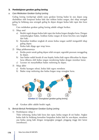 178 Buku Guru Kelas VII SMP/MTs
3.	 Pembelajaran gerakan guling lenting
a.	 Cara Melakukan Gerakan Guling Lenting
	 Guling lenting (neckspring) adalah suatu gerakan lenting badan ke atas depan yang
disebabkan oleh lemparan kedua kaki dan tolakan kedua tangan, dari sikap setengah
guling ke belakang atau setengah guling ke depan dengan kedua kaki rapat dan lutut
lurus.
		 Cara melakukan gerakan guling lenting adalah sebagai berikut.
	 1)	 Sikap awal
		a)	 Berdiri tegak dengan kedua kaki rapat dan kedua lengan diangkat lurus. Dengan
melambungkan badan, letakkan kedua tangan di lantai kira-kira satu langkah
dari kaki.
		 b)	 Kemudian letakkan tengkuk di antara kedua tangan sambil mengambil sikap
guling depan.
		 c)	 Kedua kaki dijaga agar tetap lurus.
	 2)	 Sikap pelaksanaannya
		 a)	 Ketika posisi untuk guling depan telah tercapai, segeralah pesenam mengguling
ke depan.
		 b)	 Saat badan sudah berada di atas kepala, kedua kaki segera dilecutkan ke depan
lurus dibantu oleh kedua tangan mendorong badan dengan menekan lantai.
		 c)	 Lecutan ini menyebabkan badan melenting ke depan.
	 3)	 Sikap akhir
		 a)	 Ketika layangan selesai, kedua kaki segera mendarat.
		 b)	 Badan tetap melenting dan kedua lengan tetap terangkat lurus.
Gambar 5.7 Serangkaian gerakan guling lenting
		c)	Gerakan akhir adalah berdiri tegak.
b.	 Bentuk-Bentuk Pembelajaran Gerakan Guling Lenting
	 1)	 Pembelajaran tahap 1
		 Tidur terlentang, kedua kaki lurus dan rapat, kedua tangan di sisi badan. Angkat
kedua kaki ke belakang kemudian lemparkan kedua kaki ke atas-depan, mendarat
atas kedua ujung kaki dengan mengangkat panggul, pinggang tinggi dari lantai
(membusur).
7_BG_PJOK_07062013_CMYK.indb 178 6/13/13 4:59 PM
 