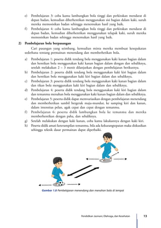 13Pendidikan Jasmani, Olahraga, dan Kesehatan
	 e)	 Pembelajaran 3: coba kamu lambungkan bola tinggi dan perkirakan mendarat di
depan badan, kemudian diberhentikan menggunakan sisi bagian dalam kaki, suruh
mereka memosisikan badan sehingga menemukan hasil yang baik.
	 f)	 Pembelajaran 4: coba kamu lambungkan bola tinggi dan perkirakan mendarat di
depan badan, kemudian diberhentikan menggunakan telapak kaki, suruh mereka
memosisikan badan sehingga menemukan hasil yang baik.
2)	 Pembelajaran bola berpasangan
	Cari pasangan yang seimbang, kemudian minta mereka membuat kesepakatan
sederhana tentang permainan menendang dan memberhetikan bola.
	 a)	 Pembelajaran 1: peserta didik tendang bola menggunakan kaki kanan bagian dalam
dan hentikan bola menggunakan kaki kanan bagian dalam dengan dan sebaliknya,
setelah melakukan 2 – 3 menit dilanjutkan dengan pembelajaran berikutnya.
	 b)	 Pembelajaran 2: peserta didik tendang bola menggunakan kaki kiri bagian dalam
dan hentikan bola menggunakan kaki kiri bagian dalam dan sebaliknya.
	 c)	 Pembelajaran 3: peserta didik tendang bola menggunakan kaki kanan bagian dalam
dan tikan bola menggunakan kaki kiri bagian dalam dan sebaliknya.
	 d)	 Pembelajaran 4: peserta didik tendang bola menggunakan kaki kiri bagian dalam
dan temanmu menahan bola menggunakan kaki kanan bagian dalam dan sebaliknya.
	 e)	 Pembelajaran 5: peserta didik dapat memvariasikan dengan pembelajaran menendang
dan memberhetikan sambil bergerak maju-mundur, ke samping kiri dan kanan,
dalam intensitas pelan, agak cepat dan cepat dengan temanmu.
	 f)	 Pembelajaran 6: peserta didik lambungkan bola ke temanmu dan mereka
memberhentikan dengan paha, dan sebaliknya.
	 g)	 Setelah melakukan dengan kaki kanan, coba kamu lakukannya dengan kaki kiri.
	 h)	 Peserta didik amati keterampilan temanmu, bila ada kekurangtepatan maka diskusikan
sehingga teknik dasar permainan dapat diperbaiki.
Gambar 1.8 Pembelajaran menendang dan menahan bola di tempat
7_BG_PJOK_07062013_CMYK.indb 13 6/13/13 4:58 PM
 
