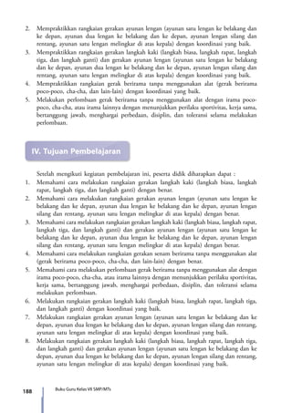 188 Buku Guru Kelas VII SMP/MTs
2.	 Mempraktikkan rangkaian gerakan ayunan lengan (ayunan satu lengan ke belakang dan
ke depan, ayunan dua lengan ke belakang dan ke depan, ayunan lengan silang dan
rentang, ayunan satu lengan melingkar di atas kepala) dengan koordinasi yang baik.
3.	 Mempraktikkan rangkaian gerakan langkah kaki (langkah biasa, langkah rapat, langkah
tiga, dan langkah ganti) dan gerakan ayunan lengan (ayunan satu lengan ke belakang
dan ke depan, ayunan dua lengan ke belakang dan ke depan, ayunan lengan silang dan
rentang, ayunan satu lengan melingkar di atas kepala) dengan koordinasi yang baik.
4.	 Mempraktikkan rangkaian gerak berirama tanpa menggunakan alat (gerak berirama
poco-poco, cha-cha, dan lain-lain) dengan koordinasi yang baik.
5.	 Melakukan perlombaan gerak berirama tanpa menggunakan alat dengan irama poco-
poco, cha-cha, atau irama lainnya dengan menunjukkan perilaku sportivitas, kerja sama,
bertanggung jawab, menghargai perbedaan, disiplin, dan toleransi selama melakukan
perlombaan.
IV.	Tujuan Pembelajaran
	 Setelah mengikuti kegiatan pembelajaran ini, peserta didik diharapkan dapat :
1.	 Memahami cara melakukan rangkaian gerakan langkah kaki (langkah biasa, langkah
rapat, langkah tiga, dan langkah ganti) dengan benar.
2.	 Memahami cara melakukan rangkaian gerakan ayunan lengan (ayunan satu lengan ke
belakang dan ke depan, ayunan dua lengan ke belakang dan ke depan, ayunan lengan
silang dan rentang, ayunan satu lengan melingkar di atas kepala) dengan benar.
3.	 Memahami cara melakukan rangkaian gerakan langkah kaki (langkah biasa, langkah rapat,
langkah tiga, dan langkah ganti) dan gerakan ayunan lengan (ayunan satu lengan ke
belakang dan ke depan, ayunan dua lengan ke belakang dan ke depan, ayunan lengan
silang dan rentang, ayunan satu lengan melingkar di atas kepala) dengan benar.
4.	 Memahami cara melakukan rangkaian gerakan senam berirama tanpa menggunakan alat
(gerak berirama poco-poco, cha-cha, dan lain-lain) dengan benar.
5.	Memahami cara melakukan perlombaan gerak berirama tanpa menggunakan alat dengan
irama poco-poco, cha-cha, atau irama lainnya dengan menunjukkan perilaku sportivitas,
kerja sama, bertanggung jawab, menghargai perbedaan, disiplin, dan toleransi selama
melakukan perlombaan.
6.	 Melakukan rangkaian gerakan langkah kaki (langkah biasa, langkah rapat, langkah tiga,
dan langkah ganti) dengan koordinasi yang baik.
7.	 Melakukan rangkaian gerakan ayunan lengan (ayunan satu lengan ke belakang dan ke
depan, ayunan dua lengan ke belakang dan ke depan, ayunan lengan silang dan rentang,
ayunan satu lengan melingkar di atas kepala) dengan koordinasi yang baik.
8.	 Melakukan rangkaian gerakan langkah kaki (langkah biasa, langkah rapat, langkah tiga,
dan langkah ganti) dan gerakan ayunan lengan (ayunan satu lengan ke belakang dan ke
depan, ayunan dua lengan ke belakang dan ke depan, ayunan lengan silang dan rentang,
ayunan satu lengan melingkar di atas kepala) dengan koordinasi yang baik.
7_BG_PJOK_07062013_CMYK.indb 188 6/13/13 4:59 PM
 