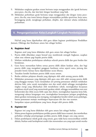 189Pendidikan Jasmani, Olahraga, dan Kesehatan
9.	 Melakukan rangkaian gerakan senam berirama tanpa menggunakan alat (gerak berirama
poco-poco, cha-cha, dan lain-lain) dengan koordinasi yang baik.
10.	Melakukan perlombaan gerak berirama tanpa menggunakan alat dengan irama poco-
poco, cha-cha, atau irama lainnya dengan menunjukkan perilaku sportivitas, kerja sama,
bertanggung jawab, menghargai perbedaan, disiplin, dan toleransi selama melakukan
perlombaan.
V.	 Pengorganisasian Kelas/Langkah-Langkah Pembelajaran
	 Hal-hal yang harus diperhatikan oleh guru dalam kegiatan pem­belajaran Pendidikan
Jasmani, Olahraga dan Kesehatan antara lain sebagai berikut.
A.	 Kegiatan Awal
	 Kegiatan awal yang harus dilakukan oleh guru antara lain sebagai berikut.
1.	 Peserta didik dibariskan empat bersyaf atau membentuk setengah lingkaran, ucapkan
salam atau selamat pagi kepada peserta didik.
2.	 Sebelum melakukan pembelajaran sebaiknya seluruh peserta didik dan guru berdoa dan
bersalaman.
3.	 Guru harus memastikan bahwa semua peserta didik dalam keadaan sehat, dan bagi
peserta didik yang mengalami gangguan kesehatan serius seperti asma, jantung dan
penyakit kronis lainnya harus diperlakukan secara khusus.
4.	 Tanyakan kondisi kesehatan peserta didik secara umum.
5.	 Berdoa sebelum pelajaran dimulai yang dipimpin oleh salah seorang peserta didik.
6.	 Melakukan pemanasan yang dipimpin oleh guru atau oleh salah seorang peserta didik
yang dianggap mampu. Guru menjelaskan arti penting pemanasan sebelum melakukan
aktivitas fisik, yaitu untuk menyiapkan otot dan sendi tubuh sehingga meningkatkan
tingkat energi yang dikeluarkan oleh metabolisme tubuh, meningkatkan kecepatan
perjalanan sinyal syaraf yang memerintah gerakan tubuh, sehingga memudahkan otot-otot
berkontraksi dan rileks secara lebih cepat dan efisien, meningkatkan kapasitas kerja fisik,
mengurangi adanya ketegangan otot, meningkatkan kemampuan jaringan penghubung
dalam gerakan memanjang atau meregang, meningkatkan kondisi tubuh secara psikologis,
karena pemanasan mampu membangun kepercayaan diri dan rasa nyaman.
7.	 Sampaikan tujuan pembelajaran yang harus dicapai oleh peserta didik.
B.	 Kegiatan Inti
	 Kegiatan inti yang harus dilakukan oleh guru antara lain sebagai berikut.
1.	 Selama proses kegiatan pembelajaran perilaku peserta didik harus teramati, dan memberikan
perbaikan terhadap penyimpangan perilaku peserta didik dengan cara yang santun.
2.	 Dalam pembelajaran teknik gerak yang umum, guru tidak harus mencontohkan terlebih
dahulu, biarkan anak bereksplorasi sendiri dan menemukan cara yang tepat untuk mereka
7_BG_PJOK_07062013_CMYK.indb 189 6/13/13 4:59 PM
 