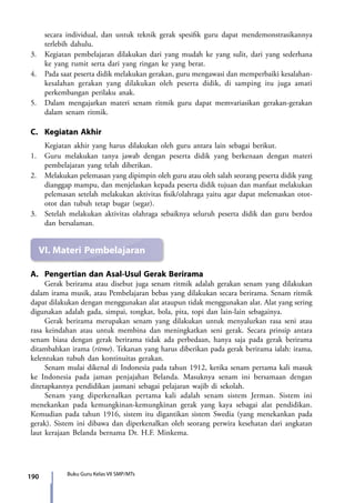 190 Buku Guru Kelas VII SMP/MTs
secara individual, dan untuk teknik gerak spesifik guru dapat mendemonstrasikannya
terlebih dahulu.
3.	 Kegiatan pembelajaran dilakukan dari yang mudah ke yang sulit, dari yang sederhana
ke yang rumit serta dari yang ringan ke yang berat.
4.	 Pada saat peserta didik melakukan gerakan, guru mengawasi dan memperbaiki kesalahan-
kesalahan gerakan yang dilakukan oleh peserta didik, di samping itu juga amati
perkembangan perilaku anak.
5.	 Dalam mengajarkan materi senam ritmik guru dapat memvariasikan gerakan-gerakan
dalam senam ritmik.
C.	 Kegiatan Akhir
	 Kegiatan akhir yang harus dilakukan oleh guru antara lain sebagai berikut.
1.	 Guru melakukan tanya jawab dengan peserta didik yang berkenaan dengan materi
pembelajaran yang telah diberikan.
2.	Melakukan pelemasan yang dipimpin oleh guru atau oleh salah seorang peserta didik yang
dianggap mampu, dan menjelaskan kepada peserta didik tujuan dan manfaat melakukan
pelemasan setelah melakukan aktivitas fisik/olahraga yaitu agar dapat melemaskan otot-
otot dan tubuh tetap bugar (segar).
3.	 Setelah melakukan aktivitas olahraga sebaiknya seluruh peserta didik dan guru berdoa
dan bersalaman.
VI.	Materi Pembelajaran
A. 	Pengertian dan Asal-Usul Gerak Berirama
	 Gerak berirama atau disebut juga senam ritmik adalah gerakan senam yang dilakukan
dalam irama musik, atau Pembelajaran bebas yang dilakukan secara berirama. Senam ritmik
dapat dilakukan dengan menggunakan alat ataupun tidak menggunakan alat. Alat yang sering
digunakan adalah gada, simpai, tongkat, bola, pita, topi dan lain-lain sebagainya.
	 Gerak berirama merupakan senam yang dilakukan untuk menyalurkan rasa seni atau
rasa keindahan atau untuk membina dan meningkatkan seni gerak. Secara prinsip antara
senam biasa dengan gerak berirama tidak ada perbedaan, hanya saja pada gerak berirama
ditambahkan irama (ritme). Tekanan yang harus diberikan pada gerak berirama ialah: irama,
kelentukan tubuh dan kontinuitas gerakan.
	 Senam mulai dikenal di Indonesia pada tahun 1912, ketika senam pertama kali masuk
ke Indonesia pada jaman penjajahan Belanda. Masuknya senam ini bersamaan dengan
ditetapkannya pendidikan jasmani sebagai pelajaran wajib di sekolah.
	 Senam yang diperkenalkan pertama kali adalah senam sistem Jerman. Sistem ini
menekankan pada kemungkinan-kemungkinan gerak yang kaya sebagai alat pendidikan.
Kemudian pada tahun 1916, sistem itu digantikan sistem Swedia (yang menekankan pada
gerak). Sistem ini dibawa dan diperkenalkan oleh seorang perwira kesehatan dari angkatan
laut kerajaan Belanda bernama Dr. H.F. Minkema.
7_BG_PJOK_07062013_CMYK.indb 190 6/13/13 4:59 PM
 