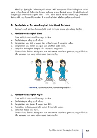 191Pendidikan Jasmani, Olahraga, dan Kesehatan
	 Masuknya Jepang ke Indonesia pada tahun 1942 merupakan akhir dari kegiatan senam
yang berbau barat di Indonesia. Jepang melarang semua bentuk senam di sekolah dan di
liungkungan masyarakat diganti oleh “Taiso”. Taiso adalah sejenis senam pagi (berbentuk
kalestenik) yang harus dilaksanakan di sekolah-sekolah sebelum pelajaran dimulai.
B.	 Pembelajaran Gerakan Langkah Kaki Gerak Berirama
	 Bentuk-bentuk gerakan langkah kaki gerak berirama antara lain sebagai berikut :
1.	 Pembelajaran Langkah Biasa
	 Cara melakukannya adalah sebagai berikut.
a.	 Berdiri dengan sikap tegak rileks.
b.	 Langkahkan kaki kiri ke depan dan kedua lengan di samping badan.
c.	 Langkahkan kaki kanan ke depan dan jatuhkan pada tumit.
d.	 Lanjutkan melangkah dengan kaki kiri secara bergantian.
	 Peserta didik diminta mengamati dan merasakan koordinasi gerakan yang dilakukan,
lalu temukan pola yang paling sesuai buat mereka.
Gambar 6.1 Cara melakukan gerakan langkah biasa
2.	 Pembelajaran Langkah Rapat
	 Cara melakukannya adalah sebagai berikut.
a.	 Berdiri dengan sikap tegak rileks.
b.	 Langkahkan kaki kanan di depan kaki kiri.
c.	 Kemudian, melangkahkan kaki kiri di depan kaki kanan.
d.	 Lanjutkan kedua kaki rapat.
	 Peserta didik diminta mengamati dan merasakan koordinasi gerakan yang dilakukan,
lalu temukan pola yang paling sesuai buat mereka.
7_BG_PJOK_07062013_CMYK.indb 191 6/13/13 4:59 PM
 
