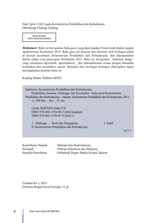 ii Buku Guru Kelas VII SMP/MTs
Hak Cipta © 2013 pada Kementerian Pendidikan dan Kebudayaan
Dilindungi Undang-Undang
MILIK NEGARA
TIDAK DIPERDAGANGKAN
Disklaimer: Buku ini merupakan buku guru yang dipersiapkan Pemerintah dalam rangka
implementasi Kurikulum 2013. Buku guru ini disusun dan ditelaah oleh berbagai pihak
di bawah koordinasi Kementerian Pendidikan dan Kebudayaan, dan dipergunakan
dalam tahap awal penerapan Kurikulum 2013. Buku ini merupakan “dokumen hidup”
yang senantiasa diperbaiki, diperbaharui, dan dimutakhirkan sesuai dengan dinamika
kebutuhan dan perubahan zaman. Masukan dari berbagai kalangan diharapkan dapat
meningkatkan kualitas buku ini.
Katalog Dalam Terbitan (KDT)
Indonesia. Kementerian Pendidikan dan Kebudayaan.
Pendidikan Jasmani, Olahraga, dan Kesehatan : buku guru/Kementerian
Pendidikan dan Kebudayaan.-- Jakarta: Kementerian Pendidikan dan Kebudayaan, 2013.
vi, 298 hlm. : ilus. ; 25 cm.
Untuk SMP/MTs Kelas VII
ISBN 978-602-1530-86-3 (jilid lengkap)
ISBN 978-602-1530-87-0 (jilid 1)
1. Olahraga — Studi dan Pengajaran			 I. Judul	
II. Kementerian Pendidikan dan Kebudayaan
613.7
Kontributor Naskah	 : Muhajir dan Budi Sutrisno.
Penelaah		 : Wawan Suherman dan Mulyana.
Penyelia Penerbitan	 : Politeknik Negeri Media Kreatif, Jakarta.
Cetakan Ke-1, 2013
Disusun dengan huruf Georgia, 11 pt
7_BG_PJOK_07062013_CMYK.indb 2 6/13/13 4:58 PM
 