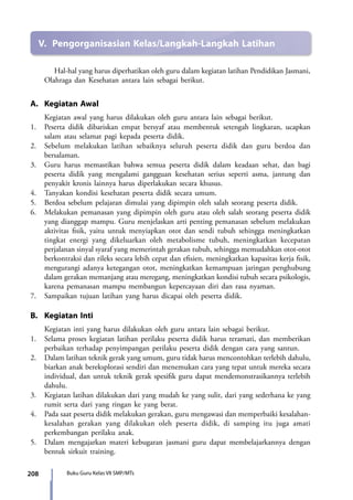 208 Buku Guru Kelas VII SMP/MTs
V.	 Pengorganisasian Kelas/Langkah-Langkah Latihan
Hal-hal yang harus diperhatikan oleh guru dalam kegiatan latihan Pendidikan Jasmani,
Olahraga dan Kesehatan antara lain sebagai berikut.
A.	 Kegiatan Awal
	 Kegiatan awal yang harus dilakukan oleh guru antara lain sebagai berikut.
1.	 Peserta didik dibariskan empat bersyaf atau membentuk setengah lingkaran, ucapkan
salam atau selamat pagi kepada peserta didik.
2.	 Sebelum melakukan latihan sebaiknya seluruh peserta didik dan guru berdoa dan
bersalaman.
3.	 Guru harus memastikan bahwa semua peserta didik dalam keadaan sehat, dan bagi
peserta didik yang mengalami gangguan kesehatan serius seperti asma, jantung dan
penyakit kronis lainnya harus diperlakukan secara khusus.
4.	 Tanyakan kondisi kesehatan peserta didik secara umum.
5.	 Berdoa sebelum pelajaran dimulai yang dipimpin oleh salah seorang peserta didik.
6.	 Melakukan pemanasan yang dipimpin oleh guru atau oleh salah seorang peserta didik
yang dianggap mampu. Guru menjelaskan arti penting pemanasan sebelum melakukan
aktivitas fisik, yaitu untuk menyiapkan otot dan sendi tubuh sehingga meningkatkan
tingkat energi yang dikeluarkan oleh metabolisme tubuh, meningkatkan kecepatan
perjalanan sinyal syaraf yang memerintah gerakan tubuh, sehingga memudahkan otot-otot
berkontraksi dan rileks secara lebih cepat dan efisien, meningkatkan kapasitas kerja fisik,
mengurangi adanya ketegangan otot, meningkatkan kemampuan jaringan penghubung
dalam gerakan memanjang atau meregang, meningkatkan kondisi tubuh secara psikologis,
karena pemanasan mampu membangun kepercayaan diri dan rasa nyaman.
7.	 Sampaikan tujuan latihan yang harus dicapai oleh peserta didik.
B.	 Kegiatan Inti
	 Kegiatan inti yang harus dilakukan oleh guru antara lain sebagai berikut.
1.	 Selama proses kegiatan latihan perilaku peserta didik harus teramati, dan memberikan
perbaikan terhadap penyimpangan perilaku peserta didik dengan cara yang santun.
2.	 Dalam latihan teknik gerak yang umum, guru tidak harus mencontohkan terlebih dahulu,
biarkan anak bereksplorasi sendiri dan menemukan cara yang tepat untuk mereka secara
individual, dan untuk teknik gerak spesifik guru dapat mendemonstrasikannya terlebih
dahulu.
3.	 Kegiatan latihan dilakukan dari yang mudah ke yang sulit, dari yang sederhana ke yang
rumit serta dari yang ringan ke yang berat.
4.	 Pada saat peserta didik melakukan gerakan, guru mengawasi dan memperbaiki kesalahan-
kesalahan gerakan yang dilakukan oleh peserta didik, di samping itu juga amati
perkembangan perilaku anak.
5.	 Dalam mengajarkan materi kebugaran jasmani guru dapat membelajarkannya dengan
bentuk sirkuit training.
7_BG_PJOK_07062013_CMYK.indb 208 6/13/13 4:59 PM
 