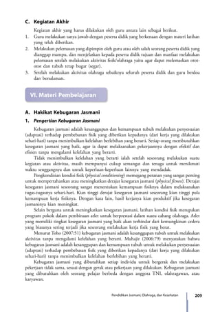 209Pendidikan Jasmani, Olahraga, dan Kesehatan
C.	 Kegiatan Akhir
	 Kegiatan akhir yang harus dilakukan oleh guru antara lain sebagai berikut.
1.	 Guru melakukan tanya jawab dengan peserta didik yang berkenaan dengan materi latihan
yang telah diberikan.
2.	Melakukan pelemasan yang dipimpin oleh guru atau oleh salah seorang peserta didik yang
dianggap mampu, dan menjelaskan kepada peserta didik tujuan dan manfaat melakukan
pelemasan setelah melakukan aktivitas fisik/olahraga yaitu agar dapat melemaskan otot-
otot dan tubuh tetap bugar (segar).
3.	 Setelah melakukan aktivitas olahraga sebaiknya seluruh peserta didik dan guru berdoa
dan bersalaman.
VI.	Materi Pembelajaran
A.	 Hakikat Kebugaran Jasmani
1.	 Pengertian Kebugaran Jasmani
	 Kebugaran jasmani adalah kesanggupan dan kemampuan tubuh melakukan penyesuaian
(adaptasi) terhadap pembebanan fisik yang diberikan kepadanya (dari kerja yang dilakukan
sehari-hari) tanpa menimbulkan kelelahan berlebihan yang berarti. Setiap orang membutuhkan
kesegaran jasmani yang baik, agar ia dapat melaksanakan pekerjaannya dengan efektif dan
efisien tanpa mengalami kelelahan yang berarti.
	 Tidak menimbulkan kelelahan yang berarti ialah setelah seseorang melakukan suatu
kegiatan atau aktivitas, masih mempunyai cukup semangat dan tenaga untuk menikmati
waktu senggangnya dan untuk keperluan-keperluan lainnya yang mendadak.
	 Pengkondisian kondisi fisik (physical conditioning) memegang peranan yang sangat penting
untuk mempertahankan atau meningkatkan derajat kesegaran jasmani (physical fitness). Derajat
kesegaran jasmani seseorang sangat menentukan kemampuan fisiknya dalam melaksanakan
tugas-tugasnya sehari-hari. Kian tinggi derajat kesegaran jasmani seseorang kian tinggi pula
kemampuan kerja fisiknya. Dengan kata lain, hasil kerjanya kian produktif jika kesegaran
jasmaninya kian meningkat.
	 Selain berguna untuk meningkatkan kesegaran jasmani, latihan kondisi fisik merupakan
program pokok dalam pembinaan atlet untuk berprestasi dalam suatu cabang olahraga. Atlet
yang memiliki tingkat kesegaran jasmani yang baik akan terhindar dari kemungkinan cedera
yang biasanya sering terjadi jika seseorang melakukan kerja fisik yang berat.
	 Menurut Toho (2007:51) kebugaran jasmani adalah kesanggupan tubuh untuk melakukan
aktivitas tanpa mengalami kelelahan yang berarti. Muhajir (2006:79) menyatakan bahwa
kebugaran jasmani adalah kesanggupan dan kemampuan tubuh untuk melakukan penyesuaian
(adaptasi) terhadap pembebasan fisik yang diberikan kepadanya (dari kerja yang dilakukan
sehari-hari) tanpa menimbulkan kelelahan berlebihan yang berarti.
	 Kebugaran jasmani yang dibutuhkan setiap individu untuk bergerak dan melakukan
pekerjaan tidak sama, sesuai dengan gerak atau pekerjaan yang dilakukan. Kebugaran jasmani
yang dibutuhkan oleh seorang pelajar berbeda dengan anggota TNI, olahragawan, atau
karyawan.
7_BG_PJOK_07062013_CMYK.indb 209 6/13/13 4:59 PM
 