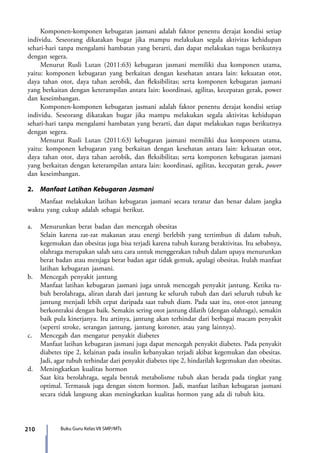 210 Buku Guru Kelas VII SMP/MTs
	 Komponen-komponen kebugaran jasmani adalah faktor penentu derajat kondisi setiap
individu. Seseorang dikatakan bugar jika mampu melakukan segala aktivitas kehidupan
sehari-hari tanpa mengalami hambatan yang berarti, dan dapat melakukan tugas berikutnya
dengan segera.
	 Menurut Rusli Lutan (2011:63) kebugaran jasmani memiliki dua komponen utama,
yaitu: komponen kebugaran yang berkaitan dengan kesehatan antara lain: kekuatan otot,
daya tahan otot, daya tahan aerobik, dan fleksibilitas; serta komponen kebugaran jasmani
yang berkaitan dengan keterampilan antara lain: koordinasi, agilitas, kecepatan gerak, power
dan keseimbangan.
	 Komponen-komponen kebugaran jasmani adalah faktor penentu derajat kondisi setiap
individu. Seseorang dikatakan bugar jika mampu melakukan segala aktivitas kehidupan
sehari-hari tanpa mengalami hambatan yang berarti, dan dapat melakukan tugas berikutnya
dengan segera.
	 Menurut Rusli Lutan (2011:63) kebugaran jasmani memiliki dua komponen utama,
yaitu: komponen kebugaran yang berkaitan dengan kesehatan antara lain: kekuatan otot,
daya tahan otot, daya tahan aerobik, dan fleksibilitas; serta komponen kebugaran jasmani
yang berkaitan dengan keterampilan antara lain: koordinasi, agilitas, kecepatan gerak, power
dan keseimbangan.
2.	 Manfaat Latihan Kebugaran Jasmani
	 Manfaat melakukan latihan kebugaran jasmani secara teratur dan benar dalam jangka
waktu yang cukup adalah sebagai berikut.
a.	 Menurunkan berat badan dan mencegah obesitas
Selain karena zat-zat makanan atau energi berlebih yang tertimbun di dalam tubuh,
kegemukan dan obesitas juga bisa terjadi karena tubuh kurang beraktivitas. Itu sebabnya,
olahraga merupakan salah satu cara untuk menggerakan tubuh dalam upaya menurunkan
berat badan atau menjaga berat badan agar tidak gemuk, apalagi obesitas. Itulah manfaat
latihan kebugaran jasmani.
b.	 Mencegah penyakit jantung
Manfaat latihan kebugaran jasmani juga untuk mencegah penyakit jantung. Ketika tu-
buh berolahraga, aliran darah dari jantung ke seluruh tubuh dan dari seluruh tubuh ke
jantung menjadi lebih cepat daripada saat tubuh diam. Pada saat itu, otot-otot jantung
berkontraksi dengan baik. Semakin sering otot jantung dilatih (dengan olahraga), semakin
baik pula kinerjanya. Itu artinya, jantung akan terhindar dari berbagai macam penyakit
(seperti stroke, serangan jantung, jantung koroner, atau yang lainnya).
c.	 Mencegah dan mengatur penyakit diabetes
Manfaat latihan kebugaran jasmani juga dapat mencegah penyakit diabetes. Pada penyakit
diabetes tipe 2, kelainan pada insulin kebanyakan terjadi akibat kegemukan dan obesitas.
Jadi, agar tubuh terhindar dari penyakit diabetes tipe 2, hindarilah kegemukan dan obesitas.
d.	 Meningkatkan kualitas hormon
Saat kita berolahraga, segala bentuk metabolisme tubuh akan berada pada tingkat yang
optimal. Termasuk juga dengan sistem hormon. Jadi, manfaat latihan kebugaran jasmani
secara tidak langsung akan meningkatkan kualitas hormon yang ada di tubuh kita.
7_BG_PJOK_07062013_CMYK.indb 210 6/13/13 4:59 PM
 