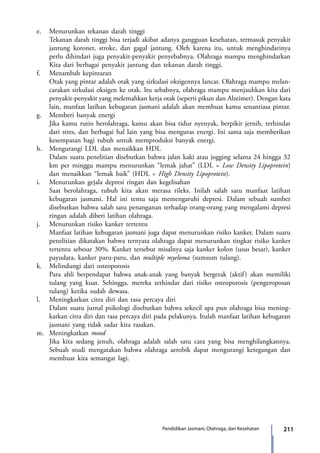 211Pendidikan Jasmani, Olahraga, dan Kesehatan
e.	 Menurunkan tekanan darah tinggi
Tekanan darah tinggi bisa terjadi akibat adanya gangguan kesehatan, termasuk penyakit
jantung koroner,  stroke,  dan gagal jantung. Oleh karena itu, untuk menghindarinya
perlu dihindari juga penyakit-penyakit penyebabnya. Olahraga mampu menghindarkan
Kita dari berbagai penyakit jantung dan tekanan darah tinggi.
f.	 Menambah kepintaran
Otak yang pintar adalah otak yang sirkulasi oksigennya lancar. Olahraga mampu melan-
carakan sirkulasi oksigen ke otak. Itu sebabnya, olahraga mampu menjauhkan kita dari
penyakit-penyakit yang melemahkan kerja otak (seperti pikun dan Alzeimer). Dengan kata
lain, manfaat latihan kebugaran jasmani adalah akan membuat kamu senantiasa pintar.
g.	 Memberi banyak energi
Jika kamu rutin berolahraga, kamu akan bisa tidur nyenyak, berpikir jernih, terhindar
dari stres, dan berbagai hal lain yang bisa menguras energi. Ini sama saja memberikan
kesempatan bagi tubuh untuk memproduksi banyak energi.
h.	 Mengurangi LDL dan menaikkan HDL
Dalam suatu penelitian disebutkan bahwa jalan kaki atau jogging selama 24 hingga 32
km per minggu mampu menurunkan “lemak jahat” (LDL = Low Density Lipoprotein)
dan menaikkan “lemak baik” (HDL = High Density Lipoprotein).
i.	 Menurunkan gejala depresi ringan dan kegelisahan
Saat berolahraga, tubuh kita akan merasa rileks. Inilah salah satu manfaat latihan
kebugaran jasmani. Hal ini tentu saja memengaruhi depresi. Dalam sebuah sumber
disebutkan bahwa salah satu penanganan terhadap orang-orang yang mengalami depresi
ringan adalah diberi latihan olahraga.
j.	 Menurunkan risiko kanker tertentu
Manfaat latihan kebugaran jasmani juga dapat menurunkan risiko kanker. Dalam suatu
penelitian dikatakan bahwa ternyata olahraga dapat menurunkan tingkat risiko kanker
tertentu sebesar 30%. Kanker tersebut misalnya saja kanker kolon (usus besar), kanker
payudara, kanker paru-paru, dan multiple myeloma (sumsum tulang).
k.	 Melindungi dari osteoporosis 
Para ahli berpendapat bahwa anak-anak yang banyak bergerak (aktif) akan memiliki
tulang yang kuat. Sehingga, mereka terhindar dari risiko osteoporosis (pengeroposan
tulang) ketika sudah dewasa.
l.	 Meningkatkan citra diri dan rasa percaya diri 
Dalam suatu jurnal psikologi disebutkan bahwa sekecil apa pun olahraga bisa mening-
katkan citra diri dan rasa percaya diri pada pelakunya. Itulah manfaat latihan kebugaran
jasmani yang tidak sadar kita rasakan.
m.	 Meningkatkan mood 
Jika kita sedang jenuh, olahraga adalah salah satu cara yang bisa menghilangkannya.
Sebuah studi mengatakan bahwa olahraga aerobik dapat mengurangi ketegangan dan
membuat kita semangat lagi.
7_BG_PJOK_07062013_CMYK.indb 211 6/13/13 4:59 PM
 