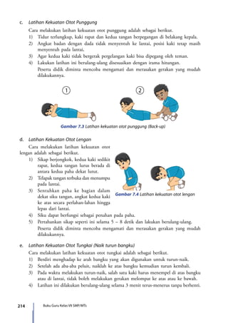214 Buku Guru Kelas VII SMP/MTs
c.	 Latihan Kekuatan Otot Punggung
	 Cara melakukan latihan kekuatan otot punggung adalah sebagai berikut.
	 1)	 Tidur terlungkup, kaki rapat dan kedua tangan berpegangan di belakang kepala.
	 2)	 Angkat badan dengan dada tidak menyentuh ke lantai, posisi kaki tetap masih
menyentuh pada lantai,
	 3)	 Agar kedua kaki tidak bergerak pergelangan kaki bisa dipegang oleh teman.
	 4)	 Lakukan latihan ini berulang-ulang disesuaikan dengan irama hitungan.
		 Peserta didik diminta mencoba mengamati dan merasakan gerakan yang mudah
dilakukannya.
Gambar 7.3 Latihan kekuatan otot punggung (Back-up)
d.	 Latihan Kekuatan Otot Lengan
	 Cara melakukan latihan kekuatan otot
lengan adalah sebagai berikut.
	 1)	 Sikap berjongkok, kedua kaki sedikit
rapat, kedua tangan lurus berada di
antara kedua paha dekat lutut.
	 2)	 Telapak tangan terbuka dan menumpu
pada lantai.
	 3)	 Sentuhkan paha ke bagian dalam
dekat siku tangan, angkat kedua kaki
ke atas secara perlahan-lahan hingga
lepas dari lantai.
	 4)	 Siku dapat berfungsi sebagai penahan pada paha.
	 5)	 Pertahankan sikap seperti ini selama 5 – 8 detik dan lakukan berulang-ulang.
		 Peserta didik diminta mencoba mengamati dan merasakan gerakan yang mudah
dilakukannya.
e.	 Latihan Kekuatan Otot Tungkai (Naik turun bangku)
	 Cara melakukan latihan kekuatan otot tungkai adalah sebagai berikut.
	 1)	 Berdiri menghadap ke arah bangku yang akan digunakan untuk turun-naik.
	 2)	 Setelah ada aba-aba peluit, naiklah ke atas bangku kemudian turun kembali.
	 3)	 Pada waktu melakukan turun-naik, salah satu kaki harus menempel di atas bangku
atau di lantai, tidak boleh melakukan gerakan melompat ke atas atau ke bawah.
	 4)	 Latihan ini dilakukan berulang-ulang selama 3 menit terus-menerus tanpa berhenti.
Gambar 7.4 Latihan kekuatan otot lengan
7_BG_PJOK_07062013_CMYK.indb 214 6/13/13 4:59 PM
 