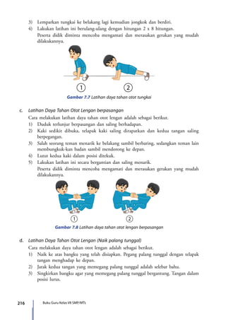 216 Buku Guru Kelas VII SMP/MTs
	 3)	 Lemparkan tungkai ke belakang lagi kemudian jongkok dan berdiri.
	 4)	 Lakukan latihan ini berulang-ulang dengan hitungan 2 x 8 hitungan.
		Peserta didik diminta mencoba mengamati dan merasakan gerakan yang mudah
dilakukannya.
Gambar 7.7 Latihan daya tahan otot tungkai
c.	 Latihan Daya Tahan Otot Lengan berpasangan
	 Cara melakukan latihan daya tahan otot lengan adalah sebagai berikut.
	 1)	 Duduk terlunjur berpasangan dan saling berhadapan.
	 2)	 Kaki sedikit dibuka, telapak kaki saling dirapatkan dan kedua tangan saling
berpegangan.
	 3)	 Salah seorang teman menarik ke belakang sambil berbaring, sedangkan teman lain
membungkuk-kan badan sambil mendorong ke depan.
	 4)	 Lutut kedua kaki dalam posisi ditekuk.
	 5)	 Lakukan latihan ini secara bergantian dan saling menarik.
		Peserta didik diminta mencoba mengamati dan merasakan gerakan yang mudah
dilakukannya.
Gambar 7.8 Latihan daya tahan otot lengan berpasangan
d.	 Latihan Daya Tahan Otot Lengan (Naik palang tunggal)
	 Cara melakukan daya tahan otot lengan adalah sebagai berikut.
	 1)	 Naik ke atas bangku yang telah disiapkan. Pegang palang tunggal dengan telapak
tangan menghadap ke depan.
	 2)	 Jarak kedua tangan yang memegang palang tunggal adalah selebar bahu.
	 3)	 Singkirkan bangku agar yang memegang palang tunggal bergantung. Tangan dalam
posisi lurus.
7_BG_PJOK_07062013_CMYK.indb 216 6/13/13 4:59 PM
 