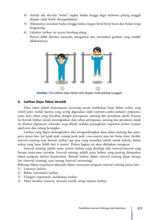 217Pendidikan Jasmani, Olahraga, dan Kesehatan
	 4)	 Setelah ada aba-aba “mulai” angkat badan hingga dagu melewati palang tunggal
(kepala tidak boleh ditengadahkan).
	 5)	 Selanjutnya turunkan badan hingga kedua tangan betul-betul lurus dan badan tetap
bergantung.
	 6)	 Lakukan latihan ini secara berulang-ulang.
		Peserta didik diminta mencoba mengamati dan merasakan gerakan yang mudah
dilakukannya.
Gambar 7.9 Latihan daya tahan otot lengan (naik palang tunggal)
4.	 Latihan Daya Tahan Aerobik
	 Daya tahan adalah kemampuan seseorang untuk melakukan kerja dalam waktu yang
relatif lama. Istilah lainnya yang sering digunakan ialah respirato-cardio-vaskulair endurance,
yaitu daya tahan yang bertalian dengan pernapasan, jantung dan peredaran darah. Karena
itu bentuk latihan untuk meningkatkan data tahan pernapasan, jantung dan peredaran darah
ini disebut ergosistem sekunder yang dilatih melalui peningkatan ergosistem primer (system
saraf-otot dan tulang kerangka).
	 Latihan yang dapat meningkatkan dan mengembangkan daya tahan jantung dan paru-
paru antara lain: lari jarak jauh, renang jarak jauh, cross-country atau lari lintas alam, fartlek,
interval training atau bentuk latihan apa pun yang memaksa tubuh untuk bekerja dalam
waktu yang lama (lebih dari 6 menit). Dalam bagian ini akan dijelaskan mengenai
	 Interval training adalah suatu system latihan yang diselingi oleh interval-interval yang
berupa masa-masa istirahat. Interval training adalah acara latihan yang penting dimasukan
dalam program latihan keseluruhan. Bentuk latihan dalam interval training dapat berupa
lari (interval running) atau renang (interval swimming).
Beberapa faktor yang harus dipenuhi dalam menyusun program interval training antara lain :
1)	 Lamanya latihan
2)	 Beban (intensitas) latihan
3)	 Ulangan (repetision) melakukan latihan
4)	 Masa istirahat (recovery interval) setelah setiap repetisi latihan.
	
7_BG_PJOK_07062013_CMYK.indb 217 6/13/13 4:59 PM
 