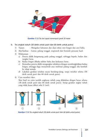 221Pendidikan Jasmani, Olahraga, dan Kesehatan
Gambar 7.12 Tes lari cepat menempuh jarak 50 meter
b.	 Tes angkat tubuh (30 detik untuk putri dan 60 detik untuk putra)
	 1)	 Tujuan		 : Mengukur kekuatan dan daya tahan otot lengan dan otot bahu.
	 2)	 Alat/fasilitas	 : Lantai, palang tunggal, stopwatch dan formulir pencatat hasil.
	 3)	 Pelaksanaan	:
		 a)	 Peserta didik bergantung pada palang tunggal, sehingga kepala, badan dan
tungkai lurus.
		 b)	 Kedua lengan dibuka selebar bahu dan keduanya lurus.
		 c)	 Kemudian peserta didik mengangkat tubuhnya dengan membengkokkan kedua
lengan, sehingga dagu menyentuh atau melewati palang tunggal, lalu kembali
ke sikap semula.
		 d)	 Lakukan gerakan tersebut secara berulang-ulang, tanpa istirahat selama (30
detik untuk putri dan 60 detik untuk putra).
	 4)	 Cara memberi skor:
		 Skor hasil tes yaitu jumlah angkatan tubuh yang dilakukan dengan benar selama
(30 detik untuk putri dan 60 detik untuk putra). Setiap gerakan angkat tubuh
yang tidak benar diberi nilai 0 (nol).
Gambar 7.13 Tes angkat tubuh (30 detik untuk putri dan 60 detik untuk putra)
7_BG_PJOK_07062013_CMYK.indb 221 6/13/13 4:59 PM
 