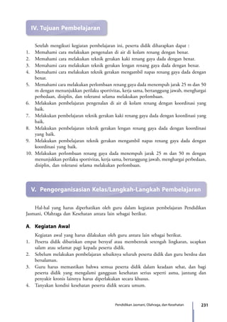 231Pendidikan Jasmani, Olahraga, dan Kesehatan
IV.	Tujuan Pembelajaran
	 Setelah mengikuti kegiatan pembelajaran ini, peserta didik diharapkan dapat :
1.	 Memahami cara melakukan pengenalan di air di kolam renang dengan benar.
2.	 Memahami cara melakukan teknik gerakan kaki renang gaya dada dengan benar.
3.	 Memahami cara melakukan teknik gerakan lengan renang gaya dada dengan benar.
4.	 Memahami cara melakukan teknik gerakan mengambil napas renang gaya dada dengan
benar.
5.	Memahami cara melakukan perlombaan renang gaya dada menempuh jarak 25 m dan 50
m dengan menunjukkan perilaku sportivitas, kerja sama, bertanggung jawab, menghargai
perbedaan, disiplin, dan toleransi selama melakukan perlombaan.
6.	 Melakukan pembelajaran pengenalan di air di kolam renang dengan koordinasi yang
baik.
7.	 Melakukan pembelajaran teknik gerakan kaki renang gaya dada dengan koordinasi yang
baik.
8.	 Melakukan pembelajaran teknik gerakan lengan renang gaya dada dengan koordinasi
yang baik.
9.	 Melakukan pembelajaran teknik gerakan mengambil napas renang gaya dada dengan
koordinasi yang baik.
10.	Melakukan perlombaan renang gaya dada menempuh jarak 25 m dan 50 m dengan
menunjukkan perilaku sportivitas, kerja sama, bertanggung jawab, menghargai perbedaan,
disiplin, dan toleransi selama melakukan perlombaan.
V.	 Pengorganisasian Kelas/Langkah-Langkah Pembelajaran
	 Hal-hal yang harus diperhatikan oleh guru dalam kegiatan pembelajaran Pendidikan
Jasmani, Olahraga dan Kesehatan antara lain sebagai berikut.
A.	 Kegiatan Awal
	 Kegiatan awal yang harus dilakukan oleh guru antara lain sebagai berikut.
1.	 Peserta didik dibariskan empat bersyaf atau membentuk setengah lingkaran, ucapkan
salam atau selamat pagi kepada peserta didik.
2.	 Sebelum melakukan pembelajaran sebaiknya seluruh peserta didik dan guru berdoa dan
bersalaman.
3.	 Guru harus memastikan bahwa semua peserta didik dalam keadaan sehat, dan bagi
peserta didik yang mengalami gangguan kesehatan serius seperti asma, jantung dan
penyakit kronis lainnya harus diperlakukan secara khusus.
4.	 Tanyakan kondisi kesehatan peserta didik secara umum.
7_BG_PJOK_07062013_CMYK.indb 231 6/13/13 4:59 PM
 