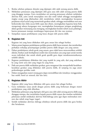 232 Buku Guru Kelas VII SMP/MTs
5.	 Berdoa sebelum pelajaran dimulai yang dipimpin oleh salah seorang peserta didik.
6.	 Melakukan pemanasan yang dipimpin oleh guru atau oleh salah seorang peserta didik
yang dianggap mampu. Guru menjelaskan arti penting pemanasan sebelum melakukan
aktivitas fisik, yaitu untuk menyiapkan otot dan sendi tubuh sehingga meningkatkan
tingkat energi yang dikeluarkan oleh metabolisme tubuh, meningkatkan kecepatan
perjalanan sinyal syaraf yang memerintah gerakan tubuh, sehingga memudahkan otot-otot
berkontraksi dan rileks secara lebih cepat dan efisien, meningkatkan kapasitas kerja fisik,
mengurangi adanya ketegangan otot, meningkatkan kemampuan jaringan penghubung
dalam gerakan memanjang atau meregang, meningkatkan kondisi tubuh secara psikologis,
karena pemanasan mampu membangun kepercayaan diri dan rasa nyaman.
7.	 Sampaikan tujuan pembelajaran yang harus dicapai oleh peserta didik.
B.	 Kegiatan Inti
	 Kegiatan inti yang harus dilakukan oleh guru antara lain sebagai berikut.
1.	 Selama proses kegiatan pembelajaran perilaku peserta didik harus teramati, dan memberikan
perbaikan terhadap penyimpangan perilaku peserta didik dengan cara yang santun.
2.	 Dalam pembelajaran teknik gerak yang umum, guru tidak harus mencontohkan terlebih
dahulu, biarkan anak bereksplorasi sendiri dan menemukan cara yang tepat untuk mereka
secara individual, dan untuk teknik gerak spesifik guru dapat mendemonstrasikannya
terlebih dahulu.
3.	 Kegiatan pembelajaran dilakukan dari yang mudah ke yang sulit, dari yang sederhana
ke yang rumit serta dari yang ringan ke yang berat.
4.	 Pada saat peserta didik melakukan gerakan, guru mengawasi dan memperbaiki kesalahan-
kesalahan gerakan yang dilakukan oleh peserta didik, di samping itu juga amati
perkembangan perilaku anak.
5.	 Dalam mengajarkan materi renang guru dapat memodifikasi alat (misalnya: menggunakan
ban mobil, botol air mineral, dan lain lain).
C.	 Kegiatan Akhir
	 Kegiatan akhir yang harus dilakukan oleh guru antara lain sebagai berikut.
1.	 Guru melakukan tanya jawab dengan peserta didik yang berkenaan dengan materi
pembelajaran yang telah diberikan.
2.	Melakukan pelemasan yang dipimpin oleh guru atau oleh salah seorang peserta didik yang
dianggap mampu, dan menjelaskan kepada peserta didik tujuan dan manfaat melakukan
pelemasan setelah melakukan aktivitas fisik/olahraga yaitu agar dapat melemaskan otot-
otot dan tubuh tetap bugar (segar).
3.	 Setelah melakukan aktivitas olahraga sebaiknya seluruh peserta didik dan guru berdoa
dan bersalaman.
7_BG_PJOK_07062013_CMYK.indb 232 6/13/13 4:59 PM
 