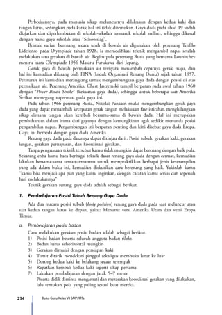 234 Buku Guru Kelas VII SMP/MTs
	 Perbedaannya, pada manusia sikap meluncurnya dilakukan dengan kedua kaki dan
tangan lurus, sedangkan pada katak hal ini tidak ditemukan. Gaya dada pada abad 19 sudah
diajarkan dan diperlombakan di sekolah-sekolah termasuk sekolah militer, sehingga dikenal
dengan nama gaya sekolah atau “Schoolslag”.
	 Bentuk variasi berenang secara utuh di bawah air digunakan oleh perenang Teofilo
Lidefonso pada Olympiade tahun 1928. Ia memodifikasi teknik mengambil napas setelah
melakukan satu gerakan di bawah air. Begitu pula perenang Rusia yang bernama Lounitchev
meniru juara Olympiade 1956 Masaru Furukawa dari Jepang.
	 Gerak gaya di bawah permukaan air ternyata menambah cepatnya gerak maju, dan
hal ini kemudian dilarang oleh FINA (Induk Organisasi Renang Dunia) sejak tahun 1957.
Peraturan ini kemudian merangsang untuk mengembangkan gaya dada dengan posisi di atas
permukaan air. Perenang Amerika, Chest Jastremski tampil berperan pada awal tahun 1960
dengan “Power Breast Stroke” (kekuatan gaya dada), sehingga untuk beberapa saat Amerika
Serikat memegang supremasi pada gaya ini.
	 Pada tahun 1966 perenang Rusia, Nikolai Pankain mulai mengembangkan gerak gaya
dada yang dapat menambah kecepatan gerak tangan melakukan fase istirahat, menghilangkan
sikap dimana tangan akan kembali bersama-sama di bawah dada. Hal ini merupakan
pembaharuan dalam irama dari gayanya dengan kemungkinan agak sedikit menunda posisi
pengambilan napas. Pengembangan ini berperan penting dan kini disebut gaya dada Eropa.
Gaya ini berbeda dengan gaya dada Amerika.
	 Renang gaya dada pada dasarnya dapat ditinjau dari : Posisi tubuh, gerakan kaki, gerakan
lengan, gerakan pernapasan, dan koordinasi gerakan.
	 Tanpa penguasaan teknik tersebut kamu tidak mungkin dapat berenang dengan baik pula.
Sekarang coba kamu baca berbagai teknik dasar renang gaya dada dengan cermat, kemudian
lakukan bersama-sama teman-temanmu untuk mempraktikkan berbagai jenis keterampilan
yang ada dalam buku ini, kemudian diskusikan cara berenang yang baik. Yakinlah kamu
“kamu bisa menjadi apa pun yang kamu inginkan, dengan catatan kamu serius dan sepenuh
hati melakukannya”
	 Teknik gerakan renang gaya dada adalah sebagai berikut.
1.	 Pembelajaran Posisi Tubuh Renang Gaya Dada
	 Ada dua macam posisi tubuh (body position) renang gaya dada pada saat meluncur atau
saat kedua tangan lurus ke depan, yaitu: Menurut versi Amerika Utara dan versi Eropa
Timur.
a.	 Pembelajaran posisi badan
	 Cara melakukan gerakan posisi badan adalah sebagai berikut.
	 1)	 Posisi badan beserta seluruh anggota badan rileks
	 2)	 Badan harus sehorizontal mungkin
	 3)	 Gerakan dimulai dengan persiapan kaki
	4)	Tumit ditarik mendekati pinggul sekaligus membuka lutut ke luar
	 5)	 Dorong kedua kaki ke belakang secaar serempak
	 6)	 Rapatkan kembali kedua kaki seperti sikap pertama
	 7)	 Lakukan pembelajaran dengan jarak 5–7 meter
Peserta didik diminta mengamati dan merasakan koordinasi gerakan yang dilakukan,
lalu temukan pola yang paling sesuai buat mereka.
7_BG_PJOK_07062013_CMYK.indb 234 6/13/13 4:59 PM
 