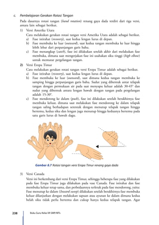 238 Buku Guru Kelas VII SMP/MTs
c.	 Pembelajaran Gerakan Rotasi Tangan
	 Pada dasarnya rotasi tangan (hand rotation) renang gaya dada terdiri dari tiga versi,
antara lain sebagai berikut.
	 1)	 Versi Amerika Utara
		 Cara melakukan gerakan rotasi tangan versi Amerika Utara adalah sebagai berikut.
		 a)	 Fase istirahat (recovery), saat kedua lengan lurus di depan.
		b)	 Fase membuka ke luar (outward), saat kedua tangan membuka ke luar hingga
lebih lebar dari perpanjangan garis bahu.
		c)	 Fase menangkap (catch), fase ini dilakukan setelah akhir dari melakukan fase
membuka, dimana saat mengerjakan fase ini usahakan siku tinggi (high elbow)
untuk memutar pergelangan tangan.
	 2)	 Versi Eropa Timur
		 Cara melakukan gerakan rotasi tangan versi Eropa Timur adalah sebagai berikut.
		a)	 Fase istirahat (recovery), saat kedua lengan lurus di depan.
		b)	 Fase membuka ke luar (outward), saat dimana kedua tangan membuka ke
samping hingga perpanjangan garis bahu. Sudut yang dibentuk antar telapak
tangan dengan permukaan air pada saat menyapu keluar adalah 30-45° dan
sudut yang dibentuk antara lengan bawah dengan tangan pada pergelangan
adalah 15-30°.
		c)	 Fase mendorong ke dalam (push), fase ini dilakukan setelah berakhirnya fase
membuka keluar, dimana saat melakukan fase mendorong ke dalam telapak
tangan saling berhadapan serentak dengan menutup telapak tangan hingga
bertemu, kedua siku dan lengan juga menutup hingga keduanya bertemu pada
satu garis lurus di bawah dagu.
Gambar 8.7 Rotasi tangan versi Eropa Timur renang gaya dada
	3)	 Versi Canada
		 Versi ini berkembang dari versi Eropa Timur, sehingga beberapa fase yang dilakukan
pada fase Eropa Timur juga dilakukan pada vase Canada. Fase istirahat dan fase
membuka keluar tetap sama, dan perbedaannya terletak pada fase mendorong, yaitu:
Fase menutup ke dalam (Inward sweep) dilakukan setelah berakhirnya fase membuka
keluar dilanjutkan dengan melakukan sapuan atau ayunan ke dalam dimana kedua
belah siku tidak perlu bertemu dan cukup hanya kedua telapak tangan. Agar
7_BG_PJOK_07062013_CMYK.indb 238 6/13/13 4:59 PM
 