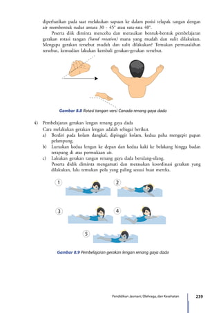 239Pendidikan Jasmani, Olahraga, dan Kesehatan
diperhatikan pada saat melakukan sapuan ke dalam posisi telapak tangan dengan
air membentuk sudut antara 30 - 45° atau rata-rata 40°.
			Peserta diik diminta mencoba dan merasakan bentuk-bentuk pembelajaran
gerakan rotasi tangan (hand rotation) mana yang mudah dan sulit dilakukan.
Mengapa gerakan tersebut mudah dan sulit dilakukan? Temukan permasalahan
tersebut, kemudian lakukan kembali gerakan-gerakan tersebut.
Gambar 8.8 Rotasi tangan versi Canada renang gaya dada
Gambar 8.9 Pembelajaran gerakan lengan renang gaya dada
	4)	 Pembelajaran gerakan lengan renang gaya dada
		 Cara melakukan gerakan lengan adalah sebagai berikut.
		a)	 Berdiri pada kolam dangkal, dipinggir kolam, kedua paha mengepit papan
pelampung.
		 b)	 Luruskan kedua lengan ke depan dan kedua kaki ke belakang hingga badan
terapung di atas permukaan air.
		 c)	 Lakukan gerakan tangan renang gaya dada berulang-ulang.
			Peserta didik diminta mengamati dan merasakan koordinasi gerakan yang
dilakukan, lalu temukan pola yang paling sesuai buat mereka.
7_BG_PJOK_07062013_CMYK.indb 239 6/13/13 4:59 PM
 