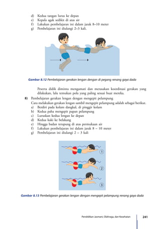 241Pendidikan Jasmani, Olahraga, dan Kesehatan
		 d)	 Kedua tangan lurus ke depan
		 e)	 Kepala agak sedikit di atas air
		 f)	 Lakukan pembelajaran ini dalam jarak 8–10 meter
		 g)	 Pembelajaran ini diulangi 2–3 kali.
Gambar 8.12 Pembelajaran gerakan lengan dengan di pegang renang gaya dada
Gambar 8.13 Pembelajaran gerakan lengan dengan mengepit pelampung renang gaya dada
Peserta didik diminta mengamati dan merasakan koordinasi gerakan yang
dilakukan, lalu temukan pola yang paling sesuai buat mereka.
	 8)	 Pembelajaran gerakan lengan dengan mengepit pelampung
		 Cara melakukan gerakan lengan sambil mengepit pelampung adalah sebagai berikut.
		a)	Berdiri pada kolam dangkal, di pinggir kolam
		 b)	 Kedua paha mengepit papan pelampung
		 c)	 Luruskan kedua lengan ke depan
		 d)	 Kedua kaki ke belakang
		 e)	 Hingga badan terapung di atas permukaan air
		 f)	 Lakukan pembelajaran ini dalam jarak 8 – 10 meter
		 g)	 Pembelajaran ini diulangi 2 – 3 kali
7_BG_PJOK_07062013_CMYK.indb 241 6/13/13 4:59 PM
 