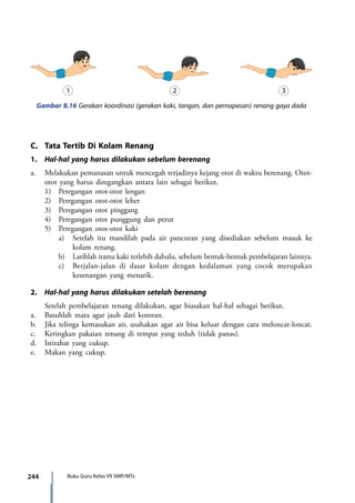 244 Buku Guru Kelas VII SMP/MTs
C.	 Tata Tertib Di Kolam Renang
1.	 Hal-hal yang harus dilakukan sebelum berenang
a.	 Melakukan pemanasan untuk mencegah terjadinya kejang otot di waktu berenang. Otot-
otot yang harus diregangkan antara lain sebagai berikut.
	 1)	 Peregangan otot-otot lengan
	 2)	 Peregangan otot-otot leher
	 3)	 Peregangan otot pinggang
	 4)	 Peregangan otot punggung dan perut
	 5)	 Peregangan otot-otot kaki
		 a)	 Setelah itu mandilah pada air pancuran yang disediakan sebelum masuk ke
kolam renang.
		 b)	 Latihlah irama kaki terlebih dahulu, sebelum bentuk-bentuk pembelajaran lainnya.
		 c)	 Berjalan-jalan di dasar kolam dengan kedalaman yang cocok merupakan
kesenangan yang menarik.
2.	 Hal-hal yang harus dilakukan setelah berenang
	 Setelah pembelajaran renang dilakukan, agar biasakan hal-hal sebagai berikut.
a.	 Basuhlah mata agar jauh dari kotoran.
b.	 Jika telinga kemasukan air, usahakan agar air bisa keluar dengan cara meloncat-loncat.
c.	 Keringkan pakaian renang di tempat yang teduh (tidak panas).
d.	 Istirahat yang cukup.
e.	 Makan yang cukup.
Gambar 8.16 Gerakan koordinasi (gerakan kaki, tangan, dan pernapasan) renang gaya dada
7_BG_PJOK_07062013_CMYK.indb 244 6/13/13 4:59 PM
 