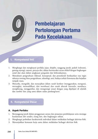 250 Buku Guru Kelas VII SMP/MTs
I.	 Kompetensi Inti
1.	 Menghargai dan menghayati perilaku jujur, disiplin, tanggung jawab, peduli (toleransi,
gotong royong), santun, percaya diri, dalam berinteraksi secara efektif dengan lingkungan
sosial dan alam dalam jangkauan pergaulan dan keberadaannya.
2.	 Memahami pengetahuan (faktual, konseptual, dan prosedural) berdasarkan rasa ingin
tahunya tentang ilmu pengetahuan, teknologi, seni, budaya terkait fenomena dan kejadian
tampak mata.
3.	 Mencoba, mengolah, dan menyajikan dalam ranah konkret (menggunakan, mengurai,
merangkai, memodifikasi, dan membuat) dan ranah abstrak (menulis, membaca,
menghitung, menggambar, dan mengarang) sesuai dengan yang dipelajari di sekolah
dan sumber lain yang sama dalam sudut pandang/teori.
II.	 Kompetensi Dasar
A.	 Aspek Perilaku
1.	 Bertanggung jawab dalam penggunaan sarana dan prasarana pembelajaran serta menjaga
keselamatan diri sendiri, orang lain, dan lingkungan sekitar.
2.	 Menghargai perbedaan karakteristik individual dalam melakukan berbagai aktivitas fisik.
3.	 Menunjukkan kemauan kerja sama dalam melakukan berbagai aktivitas fisik.
9 Pembelajaran
Pertolongan Pertama
Pada Kecelakaan
7_BG_PJOK_07062013_CMYK.indb 250 6/13/13 4:59 PM
 