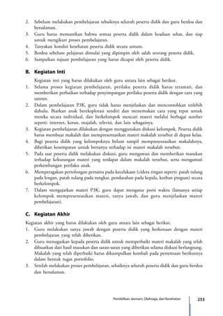 253Pendidikan Jasmani, Olahraga, dan Kesehatan
2.	 Sebelum melakukan pembelajaran sebaiknya seluruh peserta didik dan guru berdoa dan
bersalaman.
3.	 Guru harus memastikan bahwa semua peserta didik dalam keadaan sehat, dan siap
untuk mengikuti proses pembelajaran.
4.	 Tanyakan kondisi kesehatan peserta didik secara umum.
5.	 Berdoa sebelum pelajaran dimulai yang dipimpin oleh salah seorang peserta didik.
6.	 Sampaikan tujuan pembelajaran yang harus dicapai oleh peserta didik.
B.	 Kegiatan Inti	
	 Kegiatan inti yang harus dilakukan oleh guru antara lain sebagai berikut.
1.	 Selama proses kegiatan pembelajaran, perilaku peserta didik harus teramati, dan
memberikan perbaikan terhadap penyimpangan perilaku peserta didik dengan cara yang
santun.
2.	 Dalam pembelajaran P3K, guru tidak harus menjelaskan dan mencontohkan terlebih
dahulu. Biarkan anak bereksplorasi sendiri dan menemukan cara yang tepat untuk
mereka secara individual, dan berkelompok mencari materi melalui berbagai sumber
seperti: internet, koran, majalah, televisi, dan lain sebagainya.
3.	 Kegiatan pembelajaran dilakukan dengan menggunakan diskusi kelompok. Peserta didik
harus membuat makalah dan mempresentasikan materi makalah tersebut di depan kelas.
4.	 Bagi peserta didik yang kelompoknya belum tampil mempresentasikan makalahnya,
diberikan kesempatan untuk bertanya terhadap isi materi makalah tersebut.
5.	 Pada saat peserta didik melakukan diskusi, guru mengawasi dan memberikan masukan
terhadap kekurangan materi yang terdapat dalam makalah tersebut, serta mengamati
perkembangan perilaku anak.
6.	Memperagakan pertolongan pertama pada kecelakaan (cidera ringan seperti: patah tulang
pada lengan, patah tulang pada tungkai, pendarahan pada kepala, korban pingsan) secara
berkelompok.
7.	 Dalam mengajarkan materi P3K, guru dapat mengatur porsi waktu (lamanya setiap
kelompok mempresentasikan materi, tanya jawab, dan guru menjelaskan materi
pembelajaran).
C.	 Kegiatan Akhir	
Kegiatan akhir yang harus dilakukan oleh guru antara lain sebagai berikut.
1.	 Guru melakukan tanya jawab dengan peserta didik yang berkenaan dengan materi
pembelajaran yang telah diberikan.
2.	 Guru menugaskan kepada peserta didik untuk memperbaiki materi makalah yang telah
dibuatkan dari hasil masukan dan saran-saran yang diberikan selama diskusi berlangsung.
Makalah yang telah diperbaiki harus dikumpulkan kembali pada pertemuan berikutnya
dalam bentuk tugas portofolio.
3.	 Setelah melakukan proses pembelajaran, sebaiknya seluruh peserta didik dan guru berdoa
	 dan bersalaman.
7_BG_PJOK_07062013_CMYK.indb 253 6/13/13 4:59 PM
 