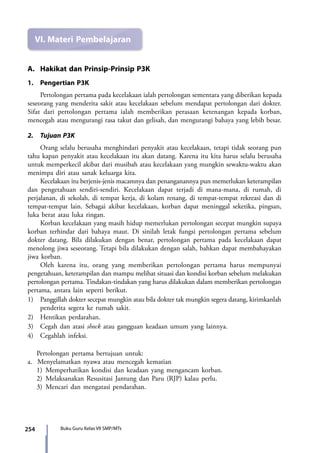 254 Buku Guru Kelas VII SMP/MTs
VI.	Materi Pembelajaran
A.	 Hakikat dan Prinsip-Prinsip P3K
1.	 Pengertian P3K
	 Pertolongan pertama pada kecelakaan ialah pertolongan sementara yang diberikan kepada
seseorang yang menderita sakit atau kecelakaan sebelum mendapat pertolongan dari dokter.
Sifat dari pertolongan pertama ialah memberikan perasaan ketenangan kepada korban,
mencegah atau mengurangi rasa takut dan gelisah, dan mengurangi bahaya yang lebih besar.
2.	 Tujuan P3K
	 Orang selalu berusaha menghindari penyakit atau kecelakaan, tetapi tidak seorang pun
tahu kapan penyakit atau kecelakaan itu akan datang. Karena itu kita harus selalu berusaha
untuk memperkecil akibat dari musibah atau kecelakaan yang mungkin sewaktu-waktu akan
menimpa diri atau sanak keluarga kita.
	 Kecelakaan itu berjenis-jenis macamnya dan penanganannya pun memerlukan keterampilan
dan pengetahuan sendiri-sendiri. Kecelakaan dapat terjadi di mana-mana, di rumah, di
perjalanan, di sekolah, di tempat kerja, di kolam renang, di tempat-tempat rekreasi dan di
tempat-tempat lain. Sebagai akibat kecelakaan, korban dapat meninggal seketika, pingsan,
luka berat atau luka ringan.
	 Korban kecelakaan yang masih hidup memerlukan pertolongan secepat mungkin supaya
korban terhindar dari bahaya maut. Di sinilah letak fungsi pertolongan pertama sebelum
dokter datang. Bila dilakukan dengan benar, pertolongan pertama pada kecelakaan dapat
menolong jiwa seseorang. Tetapi bila dilakukan dengan salah, bahkan dapat membahayakan
jiwa korban.
	 Oleh karena itu, orang yang memberikan pertolongan pertama harus mempunyai
pengetahuan, keterampilan dan mampu melihat situasi dan kondisi korban sebelum melakukan
pertolongan pertama. Tindakan-tindakan yang harus dilakukan dalam memberikan pertolongan
pertama, antara lain seperti berikut.
1)	 Panggillah dokter secepat mungkin atau bila dokter tak mungkin segera datang, kirimkanlah
penderita segera ke rumah sakit.
2)	 Hentikan perdarahan.
3)	 Cegah dan atasi shock atau gangguan keadaan umum yang lainnya.
4)	 Cegahlah infeksi.
Pertolongan pertama bertujuan untuk:
a. Menyelamatkan nyawa atau mencegah kematian
1)	Memperhatikan kondisi dan keadaan yang mengancam korban.
2)	Melaksanakan Resusitasi Jantung dan Paru (RJP) kalau perlu.
3)	Mencari dan mengatasi pendarahan.
7_BG_PJOK_07062013_CMYK.indb 254 6/13/13 4:59 PM
 