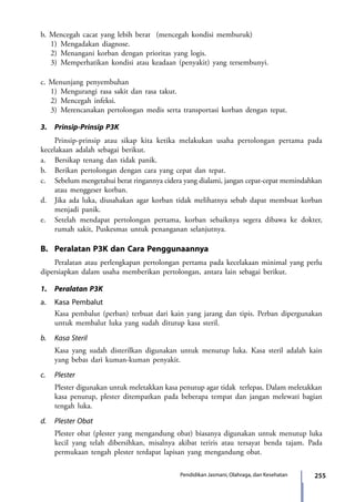 255Pendidikan Jasmani, Olahraga, dan Kesehatan
b. Mencegah cacat yang lebih berat  (mencegah kondisi memburuk)
1)	Mengadakan diagnose.
2)	Menangani korban dengan prioritas yang logis.
3)	Memperhatikan kondisi atau keadaan (penyakit) yang tersembunyi.
c. Menunjang penyembuhan
1)	Mengurangi rasa sakit dan rasa takut.
2)	Mencegah infeksi.
3)	Merencanakan pertolongan medis serta transportasi korban dengan tepat.
3.	 Prinsip-Prinsip P3K
	 Prinsip-prinsip atau sikap kita ketika melakukan usaha pertolongan pertama pada
kecelakaan adalah sebagai berikut.
a.	 Bersikap tenang dan tidak panik.
b.	 Berikan pertolongan dengan cara yang cepat dan tepat.
c.	 Sebelum mengetahui berat ringannya cidera yang dialami, jangan cepat-cepat memindahkan
atau menggeser korban.
d.	 Jika ada luka, diusahakan agar korban tidak melihatnya sebab dapat membuat korban
menjadi panik.
e.	 Setelah mendapat pertolongan pertama, korban sebaiknya segera dibawa ke dokter,
rumah sakit, Puskesmas untuk penanganan selanjutnya.
B.	 Peralatan P3K dan Cara Penggunaannya
	 Peralatan atau perlengkapan pertolongan pertama pada kecelakaan minimal yang perlu
dipersiapkan dalam usaha memberikan pertolongan, antara lain sebagai berikut.
1.	 Peralatan P3K
a.	 Kasa Pembalut
	 Kasa pembalut (perban) terbuat dari kain yang jarang dan tipis. Perban dipergunakan
untuk membalut luka yang sudah ditutup kasa steril.
b.	 Kasa Steril
	 Kasa yang sudah disterilkan digunakan untuk menutup luka. Kasa steril adalah kain
yang bebas dari kuman-kuman penyakit.
c.	Plester
	 Plester digunakan untuk meletakkan kasa penutup agar tidak terlepas. Dalam meletakkan
kasa penutup, plester ditempatkan pada beberapa tempat dan jangan melewati bagian
tengah luka.
d.	 Plester Obat
	 Plester obat (plester yang mengandung obat) biasanya digunakan untuk menutup luka
kecil yang telah dibersihkan, misalnya akibat teriris atau tersayat benda tajam. Pada
permukaan tengah plester terdapat lapisan yang mengandung obat.
7_BG_PJOK_07062013_CMYK.indb 255 6/13/13 4:59 PM
 
