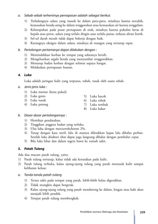 259Pendidikan Jasmani, Olahraga, dan Kesehatan
a.	 Sebab-sebab terhentinya pernapasan adalah sebagai berikut.
	 1)	 Terhalangnya udara yang masuk ke dalam paru-paru, misalnya karena tercekik,
kemasukan benda asing ke dalam tenggorokan atau kemasukan air karena tenggelam.
	 2)	 Kelumpuhan pada pusat pernapasan di otak, misalnya karena pukulan keras di
kepala atau perut, udara yang terlalu dingin atau terlalu panas, terkena aliran listrik.
	 3)	 Sel-sel darah merah tidak dapat bekerja dengan baik.
	 4)	 Kurangnya oksigen dalam udara, misalnya di ruangan yang tertutup rapat.
b.	 Pertolongan pertamanya dapat dilakukan dengan :
	 1)	 Memindahkan korban ke tempat yang udaranya bersih.
	 2)	 Mengeluarkan segala benda yang menyumbat tenggorokkan.
	 3)	 Menutup badan korban dengan selimut supaya hangat.
	 4)	 Melakukan pernapasan buatan.
4.	Luka
	 Luka adalah jaringan kulit yang terputus, robek, rusak oleh suatu sebab.
a.	 Jenis-jenis luka :
	 1)	 Luka memar (kena pukul)
	 2)	 Luka gores
	 3)	 Luka tusuk
	 4)	 Luka potong
	
b.	 Dasar-dasar pertolongannya :
	 1)	 Hentikan pendarahan.
	 2)	 Tinggikan anggota badan yang terluka.
	 3)	 Ulas luka dengan mercurrohchoom 2%.
	 4)	 Tutup dengan kasa steril, lalu di atasnya diletakkan kapas lalu dibalut perban.
Setelah luka ditaburi obat dapat juga langsung dibalut dengan pembalut cepat.
	 5)	 Bila luka lebar dan dalam segera bawa ke rumah sakit.
5.	 Patah Tulang
Ada dua macam patah tulang, yaitu:
1)	 Patah tulang tertutup, kalau tidak ada kerusakan pada kulit.
2)	 Patah tulang terbuka, kalau ujung-ujung tulang yang patah menusuk kulit sampai
kelihatan keluar.
a.	 Tanda-tanda patah tulang
	 1)	 Terasa sakit pada tempat yang patah, lebih-lebih kalau digerakkan.
	 2)	 Tidak mungkin dapat bergerak.
	 3)	 Kalau ujung-ujung tulang yang patah mendorong ke dalam, lengan atau kaki akan
menjadi lebih pendek.
	 4)	 Tempat patah tulang membengkak.
5)	 Luka bacok
6)	 Luka robek
7)	 Luka tembak
8)	 Luka bakar
7_BG_PJOK_07062013_CMYK.indb 259 6/13/13 4:59 PM
 