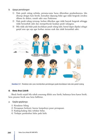 260 Buku Guru Kelas VII SMP/MTs
b.	 Upaya pertolongan
	 1)	 Pada patah tulang terbuka, pertama-tama harus dihentikan pendarahannya, lalu
ditutup dengan kain bersih, kemudian dipasang bidai agar tidak bergerak sewaktu
dibawa ke dokter, rumah sakit atau Puskesmas.
	 2)	 Pada patah tulang tertutup, korban diberikan agar tidak banyak bergerak sehingga
tidak bertambah sakit dan memperburuk keadaan patah tulangnya.
	 3)	 Bila tidak ada bidai pada kecelakaan patah tulang kaki, bantal dapat dipakai sebagai
ganjal atau apa saja agar korban merasa enak dan tidak bertambah sakit.
Gambar 9.1 Peralatan dan cara memberikan pertolongan pada kecelakaan luka dan patah tulang
C
C
C
6.	 Kena Arus Listrik
Shock listrik terjadi bila tubuh seseorang dilalui arus listrik, badannya kena kawat listrik,
kena pesawat listrik atau kena halilintar.
a.	Gejala-gejalanya:
1)	Kesadaran hilang
2) 	Pernapasan berhenti, karena lumpuhnya pusat pernapasan.
3)	Kadang-kadang luka terbakar hebat.
4)	Terdapat pendarahan halus pada kulit.
7_BG_PJOK_07062013_CMYK.indb 260 6/13/13 4:59 PM
 