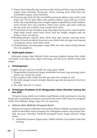 262 Buku Guru Kelas VII SMP/MTs
7)	 Pingsan selama kehamilan juga umumnya terjadi. Ada banyak faktor yang menyebabkan
pingsan selama kehamilan. Kurang gizi, anemia, telentang untuk waktu lama, bisa
menyebabkan pingsan selama kehamilan.
8)	Penurunan gula darah tiba-tiba menyebabkan penurunan glukosa yang tersedia untuk
fungsi otak. Hal ini dapat dilihat pada penderita diabetes yang cenderung overdosis
insulin. Jika orang kehilangan dosis, mungkin tergoda mengambil dosis insulin tambahan
untuk menebus dosis yang terabaikan. Dalam kasus tersebut, gula darah cenderung
tiba-tiba jatuh, dan membuat orang menjadi shock insulin.
9)	 Occupational syncope merupakan orang yang pingsan karena pemicu yang merupakan
fungsi tubuh normal, seperti batuk, bersin, jatuh dari bangku, mengejan pada saat
buang air besar, atau lainnya.
10)Ketidakseimbangan elektrolit dalam tubuh dapat juga membuat seseorang merasa
pusing. Ini karena perubahan konsentrasi cairan dalam tubuh dan juga secara langsung
memengaruhi tekanan darah dalam tubuh.
11) Kadang-kadang, seseorang pingsan sebagai akibat dari reaksi alergi terhadap beberapa
obat atau pengobatan.
b.	 Gejala-gejala pingsan :
Gejala-gejala pingsan dapat diketahui ketika seseorang mengalami pusing ketika duduk
atau berdiri, mual, badan panas, dingin, berkeringat, dan kulit pucat sebelum mereka akan
pingsan.
c.	 Pertolongannya :
Langkah pertama yang harus diambil ada yang pingsan adalah:
1)	 Mengembalikan kesadarannya dengan memberikan bau-bauan yang menyengat seperti
parfum atau minyak kayu putih.
2)	Buat kepalanya lebih rendah dari kaki agar darah bisa mengalir ke otak.
3)	 Jika korban pingsan muntah miringkan kepalanya agar jalur pernapasannya bisa lancar
kembali.
4)	Jika sudah sadar beri air minum.
8.	 Pertolongan Kecelakaan di Air Menggunakan Sistem Resusitasi Jantung dan
Paru (RJP)
	 Pernapasan buatan adalah suatu tindakan yang dilakukan untuk menolong jiwa seseorang
dengan jalan menimbulkan pernapasan yang spontan dan teratur. Oleh karena itu, pernapasan
buatan harus dilakukan dengan segera dan cara yang benar.
a.	 Pedoman dalam Melakukan Pernapasan Buatan
	 Beberapa hal yang harus dikerjakan oleh penolong sebelum melakukan pernapasan buatan
adalah membersihkan saluran pernapasan dan melonggarkan pakaian yang menjepit leher,
dada, dan perut. Kemudian, lakukanlah pernapasan buatan dengan pedoman sebagai
berikut.
	 1)	 Lakukanlah pernapasan dengan segera. Apabila terlambat, jiwa penderita tidak akan
tertolong.
7_BG_PJOK_07062013_CMYK.indb 262 6/13/13 4:59 PM
 