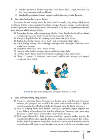 263Pendidikan Jasmani, Olahraga, dan Kesehatan
	 2)	 Lakukan pernapasan buatan yang telah kamu kuasai betul. Jangan mencoba cara
lain yang cara-caranya belum dikuasai.
	 3)	 Lakukanlah pernapasan buatan sampai penderita/korban bernafas kembali.
b.	 Cara Memberikan Pernapasan Buatan
Pernapasan buatan metode mulut ke mulut adalah metode yang paling efektif dalam
membantu korban ketika mengalami kesulitan bernapas. Caranya dengan menghembuskan
udara ke paru-paru korban dengan mulut kamu sendiri. Cara melakukan pernapasan buatan
pada dasarnya adalah sebagai berikut:
1)	Tempatkan korban pada punggungnya seketika. Putar kepala dan bersihkan daerah
kerongkongan dari air, lendir, barang-barang asing atau makanan.
2)	Miringkan kepala korban ke belakang untuk membuka aliran udara.
3)	Angkat dagu korban keatas supaya lidah tidak menghalangi aliran udara.
4)	Pencet lubang hidung korban sehingga tertutup untuk mencegah kebocoran udara
ketika kamu meniup.
5)	Tempelkan bibir kamu sekitar mulut korban.
6)	Hembus mulut korban sehingga kamu melihat kenaikan dada.
7)	Lepaskan mulut kamu untuk membiarkan pengeluaran udara secara alami.
8)	Ulangi 12 sampai 18 kali/menit, amati untuk melihat naik turunya dada sampai
pernapasan alami mulai.
Gambar 9.2 Cara melakukan bantuan pernapasan dari mulut ke mulut
c.	 Cara Menolong orang yang pingsan
1)	Prinsipnya sederhana. Kamu bernapas bagi korban yang tidak bereaksi. Keluarkan
napasmu dari paru-paru dan masukkan ke tubuh korban melalui mulutnya. Apabila
mulutnya cedera dan tidak bisa dibuka, hembuskan napas ke dalam hidungnya.
2)	Posisi di samping kanan bahu korban. Miringkan kepalanya, angkat dagunya dan
pencet hidung korban dengan ibu jari dan telunjukmu. Tujuannya agar napas yang
ditiupkan ke dalam mulut korban tidak keluar melalui hidung.
3)	Tarik napas dalam-dalam. Buka mulutmu lebar-lebar, rapatkan sedekat mungkin ke
mulut korban. Hembuskan napas ke dalamnya. Setelah itu jauhkan mulut dari korban.
Berikan dua kali pernapasan yang dalam. Amati dada korban untuk memastikan udara
yang ditiupkan telah dapat mengembangkan paru-parunya. Sebelum memasukkan napas
7_BG_PJOK_07062013_CMYK.indb 263 6/13/13 4:59 PM
 