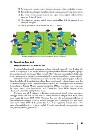 21Pendidikan Jasmani, Olahraga, dan Kesehatan
		 (5)	 Setiap pemain berusaha mempertahankan gawangnya dan melakukan serangan.
		 (6)	 Pemain bertahan dan penyerang hanya boleh bergerak di daerah yang ditempati­nya.
		 (7)	 Bila pemain bertahan dapat merebut bola segera berikan operan pada temannya
yang ada di daerah lawan.
		 (8)	 Tim dianggap menang apabila dapat memasukkan bola ke gawang lawan
sebanyak mungkin.
		 (9)	 Waktu permainan untuk setiap tim 10 – 15 menit.
Gambar 1.20 Pembelajaran bermain sepak bola dengan sederhana
B.	 Permainan Bola Voli
1.	 Pengertian dan Asal-Usul Bola Voli
	 Permainan bola voli adalah suatu cabang olahraga berbentuk mem-volley bola di udara hilir
mudik di atas jaring atau net, dengan maksud dapat menjatuhkan bola di dalam petak lapangan
lawan untuk mencari kemenangan dalam bermain. Mem-volley dan memantulkan bola ke udara
harus mempergunakan bagian tubuh mana saja (asalkan sentuhan/pantulannya harus sempurna).
	 Permainan bola voli bermula dimainkan untuk aktivitas rekreasi, yaitu bagi para usahawan.
Permainan bola voli kemudian berkembang dan menjadi populer di daerah pariwisata dan
dilakukan di lapangan terbuka, tepatnya di Amerika Serikat pada musim panas tiba. Selanjutnya
berkembang ke Kanada. Melalui gerakan internasional YMCA, permainan bola voli meluas
ke negara lainnya, yaitu Kuba (tahun 1905), Puerto Rico (tahun 1909), Uruguay (tahun
1912), dan Cina serta Jepang (tahun 1913).
	 Permainan bola voli di Indonesia berkembang sangat pesat di seluruh lapisan masyarakat,
sehingga timbul klub-klub di kota besar di seluruh Indonesia. Dengan dasar itulah, maka
pada tanggal 22 Januari 1945 PBVSI (Persatuan Bola Voli Seluruh Indonesia) didirikan di
Jakarta bersamaan dengan kejuaraan nasional yang pertama. Pertandingan bola voli masuk
acara resmi dalam PON II di Jakarta dan POM I di Yogyakarta. Setelah tahun 1962
perkembangan bola voli seperti jamur tumbuh di musim hujan. (sumber: www.persatuan_bola
voli_seluruh_indonesia_pbvsi/co.id)
7_BG_PJOK_07062013_CMYK.indb 21 6/13/13 4:58 PM
 