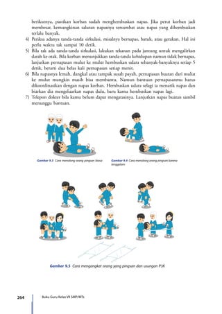 264 Buku Guru Kelas VII SMP/MTs
berikutnya, pastikan korban sudah menghembuskan napas. Jika perut korban jadi
membesar, kemungkinan saluran napasnya tersumbat atau napas yang dihembuskan
terlalu banyak.
4)	Periksa adanya tanda-tanda sirkulasi, misalnya bernapas, batuk, atau gerakan. Hal ini
perlu waktu tak sampai 10 detik.
5)	Bila tak ada tanda-tanda sirkulasi, lakukan tekanan pada jantung untuk mengalirkan
darah ke otak. Bila korban menunjukkan tanda-tanda kehidupan namun tidak bernapas,
lanjutkan pernapasan mulut ke mulut hembuskan udara sebanyak-banyaknya setiap 5
detik, berarti dua belas kali pernapasan setiap menit.
6)	 Bila napasnya lemah, dangkal atau tampak susah payah, pernapasan buatan dari mulut
ke mulut mungkin masih bisa membantu. Namun bantuan pernapasanmu harus
dikoordinasikan dengan napas korban. Hembuskan udara selagi ia menarik napas dan
biarkan dia mengeluarkan napas dulu, baru kamu hembuskan napas lagi.
7)	Telepon dokter bila kamu belum dapat mengatasinya. Lanjutkan napas buatan sambil
menunggu bantuan.
Gambar 9.3 Cara menolong orang pingsan biasa Gambar 9.4 Cara menolong orang pingsan karena
tenggelam
Gambar 9.5 Cara mengangkat orang yang pingsan dan usungan P3K
7_BG_PJOK_07062013_CMYK.indb 264 6/13/13 4:59 PM
 