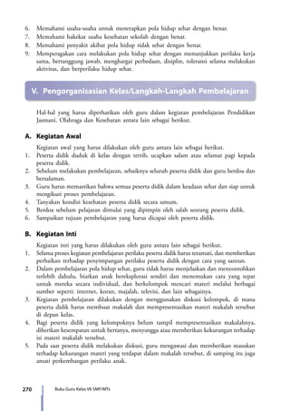 270 Buku Guru Kelas VII SMP/MTs
6.	 Memahami usaha-usaha untuk menerapkan pola hidup sehat dengan benar.
7.	 Memahami hakekat usaha kesehatan sekolah dengan benar.
8.	 Memahami penyakit akibat pola hidup tidak sehat dengan benar.
9.	 Memperagakan cara melakukan pola hidup sehat dengan menunjukkan perilaku kerja
sama, bertanggung jawab, menghargai perbedaan, disiplin, toleransi selama melakukan
aktivitas, dan berperilaku hidup sehat.
V.	 Pengorganisasian Kelas/Langkah-Langkah Pembelajaran
Hal-hal yang harus diperhatikan oleh guru dalam kegiatan pembelajaran Pendidikan
Jasmani, Olahraga dan Kesehatan antara lain sebagai berikut.
A.	 Kegiatan Awal
	 Kegiatan awal yang harus dilakukan oleh guru antara lain sebagai berikut.
1.	 Peserta didik duduk di kelas dengan tertib, ucapkan salam atau selamat pagi kepada
peserta didik.
2.	 Sebelum melakukan pembelajaran, sebaiknya seluruh peserta didik dan guru berdoa dan
bersalaman.
3.	 Guru harus memastikan bahwa semua peserta didik dalam keadaan sehat dan siap untuk
mengikuti proses pembelajaran.
4.	 Tanyakan kondisi kesehatan peserta didik secara umum.
5.	 Berdoa sebelum pelajaran dimulai yang dipimpin oleh salah seorang peserta didik.
6.	 Sampaikan tujuan pembelajaran yang harus dicapai oleh peserta didik.
B.	 Kegiatan Inti
	 Kegiatan inti yang harus dilakukan oleh guru antara lain sebagai berikut.
1.	 Selama proses kegiatan pembelajaran perilaku peserta didik harus teramati, dan memberikan
perbaikan terhadap penyimpangan perilaku peserta didik dengan cara yang santun.
2.	 Dalam pembelajaran pola hidup sehat, guru tidak harus menjelaskan dan mencontohkan
terlebih dahulu, biarkan anak bereksplorasi sendiri dan menemukan cara yang tepat
untuk mereka secara individual, dan berkelompok mencari materi melalui berbagai
sumber seperti: internet, koran, majalah, televisi, dan lain sebagainya.
3.	 Kegiatan pembelajaran dilakukan dengan menggunakan diskusi kelompok, di mana
peserta didik harus membuat makalah dan mempresentasikan materi makalah tersebut
di depan kelas.
4.	 Bagi peserta didik yang kelompoknya belum tampil mempresentasikan makalahnya,
diberikan kesempatan untuk bertanya, menyangga atau memberikan kekurangan terhadap
isi materi makalah tersebut.
5.	 Pada saat peserta didik melakukan diskusi, guru mengawasi dan memberikan masukan
terhadap kekurangan materi yang terdapat dalam makalah tersebut, di samping itu juga
amati perkembangan perilaku anak.
7_BG_PJOK_07062013_CMYK.indb 270 6/13/13 4:59 PM
 
