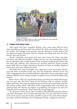 272 Buku Guru Kelas VII SMP/MTs
	
  
(Sumber : Dok. Kemenpora)
Gambar 10.1 Olahraga salah satu aktivitas untuk menjaga dan mempertahankan
pola hidup sehat dalam kehidupan sehari-hari
2.	 Hakikat Pola Hidup Sehat
	 Sehat sampai akhir hayat merupakan dambaan semua orang selama hidup di dunia,
Upaya pemeliharaan kesehatan tidak akan berhasil jika tidak ada perubahan sikap mental
dan perilaku. Dari berbagai macam penyakit yang ada sekarang ini, sumber akarnya tidak
lain adalah pola hidup yang keliru. Bila kita menjalani pola hidup yang sehat dan benar,
penyakit akan jauh dari kita.
	 Manusia merupakan satu kesatuan yang utuh antara jasmani dan rohani yang saling
keterkaitan yang tidak bisa dipisahkan. Dengan kata lain, apa yang memengaruhi pikiran,
akan mempengarui tubuh. Kondisi kerohanian kita mempunyai pengaruh pada keadaan fisik
dan begitu pula sebaliknya. Kita sebenarnya bisa menolong tubuh kita melawan penyakit
dengan lebih baik yaitu dengan kegembiraan. Penelitian ini dapat mewujudkan bagaimana
eratnya kerja sama antara pikiran dan tubuh.
	 Pola hidup sehat yang kita harapkan yaitu segala upaya untuk menerapkan kebiasaan
yang baik dalam menciptakan hidup yang sehat dan menghindari kebiasaan buruk yang
dapat mengganggu kesehatan. Kesehatan bukanlah segala-galanya namun segala-galanya tanpa
kesehatan tidak ada artinya. Bahkan kesehatan merupakan investasi, hak dan kewajiban setiap
manusia.
Menurut Kotler (2002:192) yang dimaksud dengan pola hidup sehat adalah hidup dengan
pola atau gaya yang lebih fokus kepada hal hal kesehatan, baik itu makanan, perilaku,
bahkan gaya hidup yang sangat berpengaruh kepada kesehatan dan menuju hidup yang sehat
baik jasmani maupun rohani. Lebih lanjut Kotler mengemukakan bahwa pola hidup sehat
adalah gambaran dari aktivitas atau kegiatan yang didukung oleh keinginan dan minat dan
bagaimana pikiran menjalaninya dalam berinteraksi dengan lingkungan.
	 Dari pernyataan tersebut di atas, makin terasa bahwa sehat adalah kebutuhan dan milik kita
yang harus diperjuangkan. Karena dengan pola hidup sehat, kita akan sehat lahir dan bathin,
yaitu: merasa nyaman, aman dan tentaram, memiliki rasa percaya diri, sukses dalam pekerjaan,
serta dapat menikmati kehidupan sosial di lingkungan keluarga, tetangga dan masyarakat.
7_BG_PJOK_07062013_CMYK.indb 272 6/13/13 4:59 PM
 