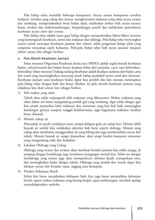 273Pendidikan Jasmani, Olahraga, dan Kesehatan
	 Pola hidup sehat memiliki beberapa komponen. Secara umum komponen tersebut
meliputi: istirahat yang cukup dan teratur, mengkonsumsi makanan yang sehat secara teratur
dan seimbang, mempertahankan berat badan ideal, melakukan latihan fisik secara teratur,
benar, terukur dan berkesinambungan, berpandangan positif dan melakukan pemeriksaan
kesehatan secara rutin dan teratur.
	 Pola hidup sehat adalah suatu gaya hidup dengan memperhatikan faktor-faktor tertentu
yang memengaruhi kesehatan, antara lain makanan dan olahraga. Pola hidup sehat menyangkut
aturan untuk mencapai kesehatan jasmani dan rohani, sebab pengertian hidup sehat yang
sempurna mencakup aspek keduanya. Pola-pola hidup sehat baik secara jasmani maupun
rohani antara lain sebagai berikut:
a.	 Pola Meraih Kesehatan Jasmani
	 Sehat menurut Organisasi Kesehatan dunia atau (WHO) adalah segala bentuk kesehatan
badan, rohani/mental dan bukan hanya keadaan bebas dari penyakit, cacat atau kelemahan-
kelemahan. Sehat menurut Undang-undang Kesehatan adalah keadaan sejahtera dari badan, jiwa
dan sosial yang memungkinkan seseorang untuk hidup produktif secara sosial dan ekonomi.
Kesehatan jasmani atau kesehatan badan dapat kita peroleh jika kita mampu menerapkan
pola hidup sehat dengan baik dan benar. Berikut ini pola meraih kesehatan jasmani yang
sebaiknya kita ikuti antara lain sebagai berikut.
1)	 Pola makan yang sehat
	 Tubuh akan selalu terpengaruh oleh makanan yang dikonsumsi. Makan makanan yang
sehat dalam arti harus mengandung jumlah gizi yang seimbang. Agar selalu diingat agar
kita untuk memeriksa label makanan dan minuman yang kita beli baik menyangkut
kandungan gizinya maupun tanggal kedaluarsanya, juga bagaimana makanan tersebut
harus dimasak.
2)	 Minum cukup air
	 Minumlah air putih setidaknya enam sampai delapan gelas air setiap hari. Minum lebih
banyak air setelah kita melakukan aktivitas fisik berat seperti olahraga. Minum yang
cukup akan membantu menggantikan air yang hilang dan juga membersihkan racun dari
tubuh. Minum banyak air sangat dianjurkan, akan tetapi hindari konsumsi minuman
yang mengandung soda dan berkafein.
3)	 Lakukan Olahraga yang Cukup
	 Olahraga yang teratur dan terukur akan membuat kondisi jasmani kita selalu terjaga, di
samping dengan berolahraga juga membantu ketegangan mental kita. Selain itu dengan
berolahraga yang teratur juga akan memperlancar sirkulasi darah, memperkuat otot,
dan meningkatkan kadar oksigen tubuh. Olahraga yang mudah dan murah dapat kita
lakukan antara lain berjalan cepat, jogging atau bersepeda.
4)	 Hindari Kebiasaan Buruk
	 Selain kita harus menjalankan kebiasaan baik, kita juga harus menjauhkan kebiasaan
buruk, seperti makan makanan yang kurang bergizi, jajan sembarangan, merokok apalagi
menyalahgunakan narkoba.
7_BG_PJOK_07062013_CMYK.indb 273 6/13/13 4:59 PM
 