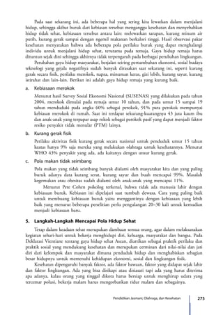 275Pendidikan Jasmani, Olahraga, dan Kesehatan
	 Pada saat sekarang ini, ada beberapa hal yang sering kita lewatkan dalam menjalani
hidup, sehingga akibat buruk dari kebiasan tersebut menganggu kesehatan dan menyebabkan
hidup tidak sehat, kebiasaan tersebut antara lain: melewatkan sarapan, kurang minum air
putih, kurang gerak sampai dengan ngemil makanan berkalori tinggi. Hasil observasi pakar
kesehatan menyatakan bahwa ada beberapa pola perilaku buruk yang dapat menghalangi
individu untuk menjalani hidup sehat, terutama pada remaja. Gaya hidup remaja harus
dituntun sejak dini sehingga akhirnya tidak terpengaruh pada berbagai perubahan lingkungan.
	 Perubahan gaya hidup masyarakat, berjalan seiring pertumbuhan ekonomi, sosial budaya
teknologi yang gejala negatifnya sudah banyak dirasakan saat sekarang ini, seperti kurang
gerak secara fisik, perilaku merokok, napza, minuman keras, gizi lebih, kurang sayur, kurang
istirahat dan lain-lain. Berikut ini adalah gaya hidup remaja yang kurang baik.
a.	 Kebiasaan merokok
	 Menurut hasil Survey Sosial Ekonomi Nasional (SUSENAS) yang dilakukan pada tahun
2004, merokok dimulai pada remaja umur 10 tahun, dan pada umur 15 sampai 19
tahun menduduki pada angka 60% sebagai perokok, 91% para perokok mempunyai
kebiasan merokok di rumah. Saat ini terdapat sekurang-kuarangnya 43 juta kaum ibu
dan anak-anak yang terpapar asap rokok sebagai perokok pasif yang dapat menjadi faktor
resiko penyakit tidak menular (PTM) lainya.
b.	 Kurang gerak fisik
	 Perilaku aktivitas fisik kurang gerak secara nasional untuk penduduk umur 15 tahun
keatas hanya 9% saja mereka yang melakukan olahraga untuk kesehatannya. Menurut
WHO 43% penyakit yang ada, ada kaitanya dengan unsur kurang gerak.
c.	 Pola makan tidak seimbang
	 Pola makan yang tidak seimbang banyak dialami oleh masyarakat kita dan yang paling
buruk adanya data kurang serat, kurang sayur dan buah mencapai 99%. Masalah
kegemukan atau obesitas sudah dialami oleh anak-anak yang mencapai 11%.
		 Menurut Pete Cohen psikolog terkenal, bahwa tidak ada manusia lahir dengan
kebiasaan buruk. Kebiasan ini dipelajari saat tumbuh dewasa. Cara yang paling baik
untuk membuang kebiasaan buruk yaitu menggantinya dengan kebiasaan yang lebih
baik yang menurut beberapa penelitian perlu pengulangan 20–30 kali untuk kemudian
menjadi kebiasaan baru.
5.	 Langkah-Langkah Mencapai Pola Hidup Sehat
	 Tetap dalam keadaan sehat merupakan dambaan semua orang, agar dalam melaksanakan
kegiatan sehari-hari untuk bekerja menghidupi diri, keluarga, masyarakat dan bangsa. Pada
Deklarasi Vientiane tentang gaya hidup sehat Asean, diartikan sebagai praktik perilaku dan
praktik sosial yang mendukung kesehatan dan merupakan cerminan dari nilai-nilai dan jati
diri dari kelompok dan masyarakat dimana penduduk hidup dan menghabiskan sebagian
besar hidupnya untuk memenuhi kehidupan ekonomi, sosial dan lingkungan fisik.
	 Kesehatan dipengaruhi banyak faktor, ada faktor bawaan, faktor yang didapat sejak lahir
dan faktor lingkungan. Ada yang bisa disikapi atau disiasati tapi ada yang harus diterima
apa adanya, kalau orang yang tinggal dikota harus bersiap untuk menghirup udara yang
tercemar polusi, bekerja malam harus mengorbankan tidur malam dan sebagainya.
7_BG_PJOK_07062013_CMYK.indb 275 6/13/13 4:59 PM
 