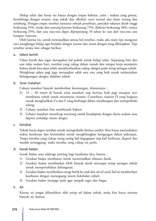 276 Buku Guru Kelas VII SMP/MTs
	 Hidup sehat dan benar itu hanya dengan empat kalimat, yaitu : makan yang pantas,
berolahraga dengan teratur, stop rokok dan alkohol, serta mental dan batin tenang dan
seimbang. Dengan empat tersebut menurut sebuah penelitian, penyakit tekanan darah tinggi
berkurang 55%, stroke dan jantung koroner berkurang 75%, diabetes berkurang 50%, tumor
berkurang 35%, dan usia rata-rata dapat diperpanjang 10 tahun ke atas dari rata-rata usia
harapan manusia.
	 Oleh karena itu, untuk mewujudkan semua hal tersebut, maka ada enam tips mengenai
cara menghargai hidup agar berjalan dengan teratur dan sesuai dengan yang diharapkan. Tips
tersebut antara lain sebagai berikut.
a.	 Udara bersih
	 Udara bersih dan segar merupakan hal pokok untuk hidup sehat. Sepanjang hari dan
saat tidur malam hari, ventilasi yang cukup dalam rumah dan tempat kerja menjamin
bahwa darah kita akan selalu mendistribusikan cukup oksigen pada setiap jaringan tubuh.
Menghirup udara pagi juga merupakan salah satu cara yang baik untuk melancarkan
kelangsungan oksigen didalam tubuh.
b.	 Sinar matahari
	 Cahaya matahari banyak memberikan keuntungan, diantaranya :
	 1)	 15 – 30 menit di bawah sinar matahari tiap harinya baik pagi maupun sore
membantu tubuh untuk mensintesa vitamin. Contohnya vitamin D yang berguna
untuk menghasilkan Ca dan F yang berfungsi dalam membangun dan memperbaiki
tulang.
	 2)	 Cahaya matahari bisa membunuh bakteri
	 3)	 Cahaya matahari menolong seseorang untuk beradaptasi dengan dunia malam atau
depresi terhadap musin dingin.
c.	Istirahat
	 Tubuh harus dapat istirahat untuk memperbaiki dirinya sendiri. Kita harus menyediakan
waktu berekreasi dan beristirahat untuk menghilangkan ketegangan dalam pekerjaan.
Tanpa istirahat yang cukup orang sering kali kegugupan tiap kali berbicara, depresi dan
mudah tersinggung, maka istirahat yang cukup itu perlu.
d.	 Gerak badan
	 Gerak badan atau olahraga penting bagi kesehatan kita, karena :
	 1)	 Gerakan badan membantu untuk menormalkan tekanan darah.
	 2)	 Gerakan badan membiarkan lebih banyak darah mencapai setiap jaringan tubuh
untuk mempertahakan kehangatan.
	 3)	 Gerakan badan memberikan energi listrik ke otak dan sel-sel saraf, hal ini memberikan
kesehatan dengan merangsang sistem kekebalan tubuh.
	 4)	 Gerakan badan menjaga anda agar tampak segar dan bugar.
e.	Air
	 Karena air sangat dibutuhkan oleh setiap sel dalam tubuh, maka kita harus minum
banyak air, karena:
7_BG_PJOK_07062013_CMYK.indb 276 6/13/13 4:59 PM
 