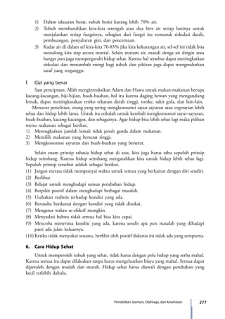 277Pendidikan Jasmani, Olahraga, dan Kesehatan
	 1)	 Dalam ukuuran berat, tubuh berisi kurang lebih 70% air.
	 2)	 Tubuh membutuhkan kira-kira setengah atau dua liter air setiap harinya untuk
menjalankan setiap fungsinya, sebagian dari fungsi itu termasuk sirkulasi darah,
pembuangan, penyaluran gizi, dan pencernaan.
	 3)	 Kadar air di dalam sel kira-kira 70-85% jika kita kekurangan air, sel-sel ini tidak bisa
menolong kita siap secara mental. Selain minum air, mandi denga air dingin atau
hangat pun juga mempergaruhi hidup sehat. Karena hal tersebut dapat meningkatkan
sirkulasi dan menambah energi bagi tubuh dan pikiran juga dapat mengendorkan
saraf yang terganggu.
f.	 Gizi yang benar
	 Saat penciptaan, Allah mengintruksikan Adam dan Hawa untuk makan-makanan berupa
kacang-kacangan, biji-bijian, buah-buahan, hal itu karena daging hewan yang mengandung
lemak, dapat meningkatakan resiko tekanan darah tinggi, stroke, sakit gula, dan lain-lain.
Menurut penelitian, orang yang sering mengkonsumsi sayur-sayuran atau vegetarian lebih
sehat dan hidup lebih lama. Untuk itu cobalah untuk kembali mengkonsumsi sayur-sayuran,
buah-buahan, kacang-kacangan, dan sebagainya. Agar hidup bisa lebih sehat lagi maka pilihan
menu makanan sebagai berikut.
1)	 Meningkatkan jumlah lemak tidak jenuh ganda dalam makanan.
2)	 Memilih makanan yang berserat tinggi.
3)	 Mengkonsumsi sayuran dan buah-buahan yang berserat.
	 Selain enam prinsip rahasia hidup sehat di atas, kita juga harus tahu sepuluh prinsip
hidup seimbang. Karena hidup seimbang mengarahkan kita untuk hidup lebih sehat lagi.
Sepuluh prinsip tersebut adalah sebagai berikut.
(1)	 Jangan merasa tidak mempunyai waktu untuk semua yang berkaitan dengan diri sendiri.
(2)	Berlibur
(3)	 Belajar untuk menghadapi semua perubahan hidup.
(4)	 Berpikir positif dalam menghadapi berbagai masalah.
(5)	 Usahakan realistis terhadap kondisi yang ada.
(6)	 Berusaha berdamai dengan kondisi yang tidak disukai.
(7)	 Mengatur waktu se-efektif mungkin.
(8)	 Menyadari bahwa tidak semua hal bisa kita capai.
(9)	 Mencoba menerima kondisi yang ada, karena sesulit apa pun masalah yang dihadapi
pasti ada jalan keluarnya.
(10)	Ketika tidak menyukai sesuatu, berfikir oleh positif didunia ini tidak ada yang sempurna.
6.	 Cara Hidup Sehat
	 Untuk memperoleh tubuh yang sehat, tidak harus dengan pola hidup yang serba mahal.
Karena semua itu dapat dilakukan tanpa harus mengeluarkan biaya yang mahal. Semua dapat
diperoleh dengan mudah dan murah. Hidup sehat harus diawali dengan perubahan yang
kecil terlebih dahulu.
7_BG_PJOK_07062013_CMYK.indb 277 6/13/13 4:59 PM
 