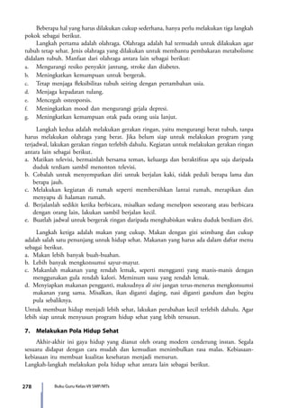 278 Buku Guru Kelas VII SMP/MTs
	 Beberapa hal yang harus dilakukan cukup sederhana, hanya perlu melakukan tiga langkah
pokok sebagai berikut.
	 Langkah pertama adalah olahraga. Olahraga adalah hal termudah untuk dilakukan agar
tubuh tetap sehat. Jenis olahraga yang dilakukan untuk membantu pembakaran metabolisme
didalam tubuh. Manfaat dari olahraga antara lain sebagai berikut:
a.	 Mengurangi resiko penyakit jantung, stroke dan diabetes.
b. 	 Meningkatkan kemampuan untuk bergerak.
c. 	 Tetap menjaga fleksibilitas tubuh seiring dengan pertambahan usia.
d. 	 Menjaga kepadatan tulang.
e. 	 Mencegah osteoporsis.
f. 	 Meningkatkan mood dan mengurangi gejala depresi.
g. 	 Meningkatkan kemampuan otak pada orang usia lanjut.
	 Langkah kedua adalah melakukan gerakan ringan, yaitu mengurangi berat tubuh, tanpa
harus melakukan olahraga yang berat. Jika belum siap untuk melakukan program yang
terjadwal, lakukan gerakan ringan terlebih dahulu. Kegiatan untuk melakukan gerakan ringan
antara lain sebagai berikut.
a.	 Matikan televisi, bermainlah bersama teman, keluarga dan beraktifitas apa saja daripada
duduk terdiam sambil menonton televisi.
b.	 Cobalah untuk menyempatkan diri untuk berjalan kaki, tidak peduli berapa lama dan
berapa jauh.
c.	 Melakukan kegiatan di rumah seperti membersihkan lantai rumah, merapikan dan
menyapu di halaman rumah.
d.	 Berjalanlah sedikit ketika berbicara, misalkan sedang menelpon seseorang atau berbicara
dengan orang lain, lakukan sambil berjalan kecil.
e.	 Buatlah jadwal untuk bergerak ringan daripada menghabiskan waktu duduk berdiam diri.
	 Langkah ketiga adalah makan yang cukup. Makan dengan gizi seimbang dan cukup
adalah salah satu penunjang untuk hidup sehat. Makanan yang harus ada dalam daftar menu
sebagai berikut.
a.	 Makan lebih banyak buah-buahan.
b.	 Lebih banyak mengkonsumsi sayur-mayur.
c.	 Makanlah makanan yang rendah lemak, seperti mengganti yang manis-manis dengan
menggunakan gula rendah kalori. Meminum susu yang rendah lemak.
d.	 Menyiapkan makanan pengganti, maksudnya di sini jangan terus-menerus mengkonsumsi
makanan yang sama. Misalkan, ikan diganti daging, nasi diganti gandum dan begitu
pula sebaliknya.
Untuk membuat hidup menjadi lebih sehat, lakukan perubahan kecil terlebih dahulu. Agar
lebih siap untuk menyusun program hidup sehat yang lebih tersusun.
7.	 Melakukan Pola Hidup Sehat
	 Akhir-akhir ini gaya hidup yang dianut oleh orang modern cenderung instan. Segala
sesuatu didapat dengan cara mudah dan kemudian menimbulkan rasa malas. Kebiasaan-
kebiasaan itu membuat kualitas kesehatan menjadi menurun.
Langkah-langkah melakukan pola hidup sehat antara lain sebagai berikut.
7_BG_PJOK_07062013_CMYK.indb 278 6/13/13 4:59 PM
 